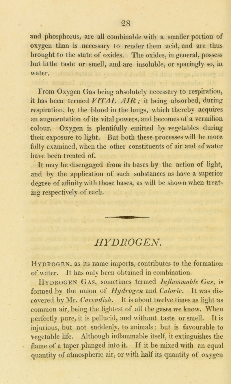 and phosphorus, are all combinable with a smaller portion of oxygen than is necessary to render them acid, and are thus brought to the state of oxides. The oxides, in general, possess but little taste or smell, and are insoluble, or sparingly so, in water. From Oxygen Gas being absolutely necessary to respiration, it has been termed VITAL AIR; it being absorbed, during respiration, by the blood in the lungs, which thereby acquires an augmentation of its vital powers, and becomes of a vermilion colour. Oxygen is plentifully emitted by vegetables during their exposure to light. But both these processes will be more fully examined, when the other constituents of air and of water have been treated of. It may be disengaged from its bases by the aclion of light, and by the application of such substances as have a superior degree of affinity with those bases, as will be shown when treat-* ing respectively of each. HYDROGEN. Hydrogen, as its name imports, contributes to the formation of water. It has only been obtained in combination. Hydrogen Gas, sometimes termed Inflammable Gas, is formed by the union of Hydrogen and Caloric. It was dis- covered by Mr. Cavendish. It is about twelve times as light as common air, being the lightest of all the gases we know. When perfectly pure, it is pellucid, and without taste or smell. It is injurious, but not suddenly, to animals; but is favourable to vegetable life. Although inflammable itself, it extinguishes the flame of a taper plunged into it. If it be mixed with an equal quantity of atmospheric air, or with half its quantity of oxygen