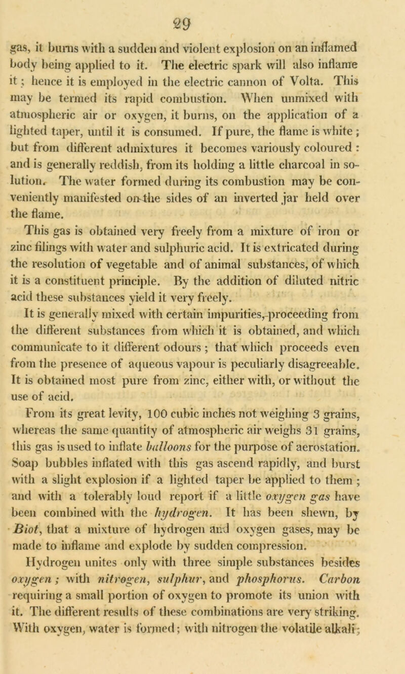 gas, it bums with a sudden and violent explosion on an inflamed body being applied to it. The electric spark will also inflame it; hence it is employed in the electric cannon of Volta. This may be termed its rapid combustion. When unmixed with atmospheric air or oxygen, it burns, on the application of a lighted taper, until it is consumed. If pure, the flame is white ; but from different admixtures it becomes variously coloured : and is generally reddish, from its holding a little charcoal in so- lution. The water formed during its combustion may be con- veniently manifested oivthe sides of an inverted jar held over the flame. This gas is obtained very freely from a mixture of iron or zinc tilings with water and sulphuric acid. It is extricated during the resolution of vegetable and of animal substances, of which it is a constituent principle. By the addition of diluted nitric acid these substances yield it very freely. It is generally mixed with certain impurities,-proceeding from the different substances from which it is obtained, and which communicate to it different odours ; that which proceeds even from the presence of aqueous vapour is peculiarly disagreeable. It is obtained most pure from zinc, either with, or without the use of acid. From its great levity, 100 cubic inches not weighing 3 grains, whereas the same quantity of atmospheric air weighs 31 grains, this gas is used to inflate balloons for the purpose of aerostation. Soap bubbles inflated with this gas ascend rapidly, and burst with a slight explosion if a lighted taper be applied to them ; and with a tolerably loud report if a little oxygen gas have been combined with the hydrogen. It has been shewn, by Biot, that a mixture of hydrogen and oxygen gases, may be made to inflame and explode by sudden compression. Hydrogen unites only with three simple substances besides oxygen ; with nitrogen, sulphur, and phosphorus. Carbon requiring a small portion of oxygen to promote its union with it. The different results of these combinations are very' striking. With oxygen, water is formed; with nitrogen the volatile alkali;