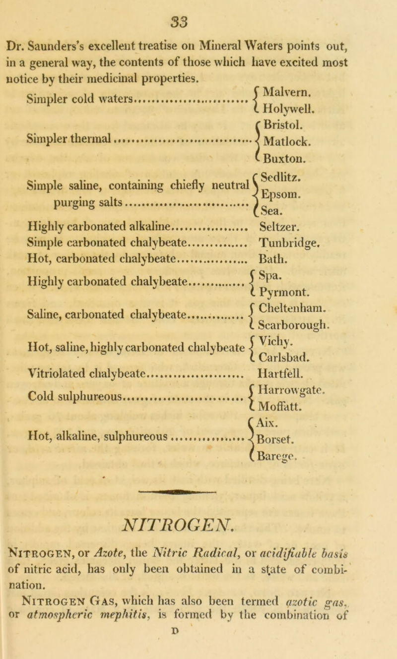 Dr. Saunders’s excellent treatise on Mineral Waters points out, in a general way, the contents of those which have excited most notice by their medicinal properties. Simpler cold waters f Bristol. Simpler thermal ) Matlock. ' Buxton. Malvern. Holywell. Sedlitz. Epsom. Sea. Highly carbonated alkaline Seltzer. Simple carbonated chalybeate Tunbridge. Hot, carbonated chalybeate Bath. Simple saline, containing chiefly neutral purging salts Highly carbonated chalybeate Saline, carbonated chalybeate Hot, saline, highly carbonated Vitriolated chalybeate Cold sulphureous. i { chalybeate | { Hot, alkaline, sulphureous Spa. Pyrmont. Cheltenham. Scarborough. Vichy. Carlsbad. Hartfell. Harrowgate. Moffatt. Aix. Borset. Barege. NITROGEN. Nitrogen, or Azote, the Nitric Radical, or aeidifiublt basis of nitric acid, has only been obtained in a st.ate of combi- nation. Nitrogen Gas, which has also been termed azotic gas. or atmospheric mephitis, is formed by the combination of % D