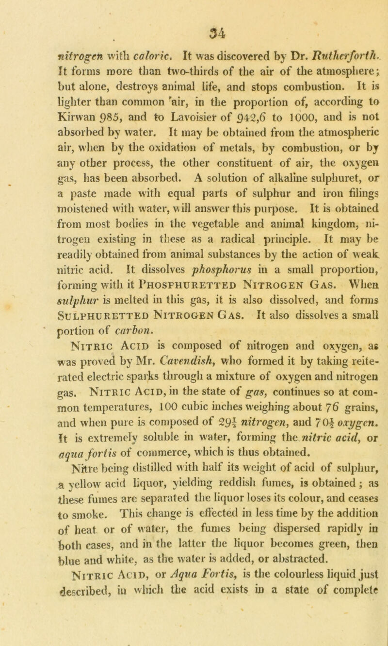 nitrogen with caloric. It was discovered by Dr. Rutherforth.. It forms more than two-thirds of the air of the atmosphere; but alone, destroys animal life, and stops combustion. It is lighter than common air, in the proportion of, according to Kirwan <)85, and to Lavoisier of £)42,6 to 1000, and is not absorbed by water. It may be obtained from the atmospheric air, when by the oxidation of metals, by combustion, or by any other process, the other constituent of air, the oxygen gas, has been absorbed. A solution of alkaline sulphuret, or a paste made with equal parts of sulphur and iron filings moistened with water, will answer this purpose. It is obtained from most bodies in the vegetable and animal kingdom, ni- trogen existing in these as a radical principle. It may be readily obtained from animal substances by the action of weak nitric acid. It dissolves phosphorus in a small proportion, forming with it Phosfhurettkd Nitrogen Gas. When sulphur is melted in this gas, it is also dissolved, and forms Sulphuretted Nitrogen Gas. It also dissolves a small portion of carbon. Nitric Acid is composed of nitrogen and oxygen, as was proved by Mr. Cavendish, who formed it by taking reite- rated electric sparks through a mixture of oxygen and nitrogen gas. Nitric Acid, in the state of gas, continues so at com- mon temperatures, 100 cubic inches weighing about 76 grains, and when pure is composed of 291 nitrogen, and 7 Oh oxygen. It is extremely soluble in water, forming the nitric acid, or aqua fortis of commerce, which is thus obtained. Nitre being distilled w ith half its w eight of acid of sulphur, a yellow acid liquor, yielding reddish fumes, is obtained; as these fumes are separated the liquor loses its colour, and ceases to smoke. This change is effected in less time by the addition of heat or of water, the fumes being dispersed rapidly in both cases, and in the latter the liquor becomes green, then blue and white, as the water is added, or abstracted. Nitric Acid, or Aqua Fortis, is the colourless liquid just described, in which the acid exists in a state of complete