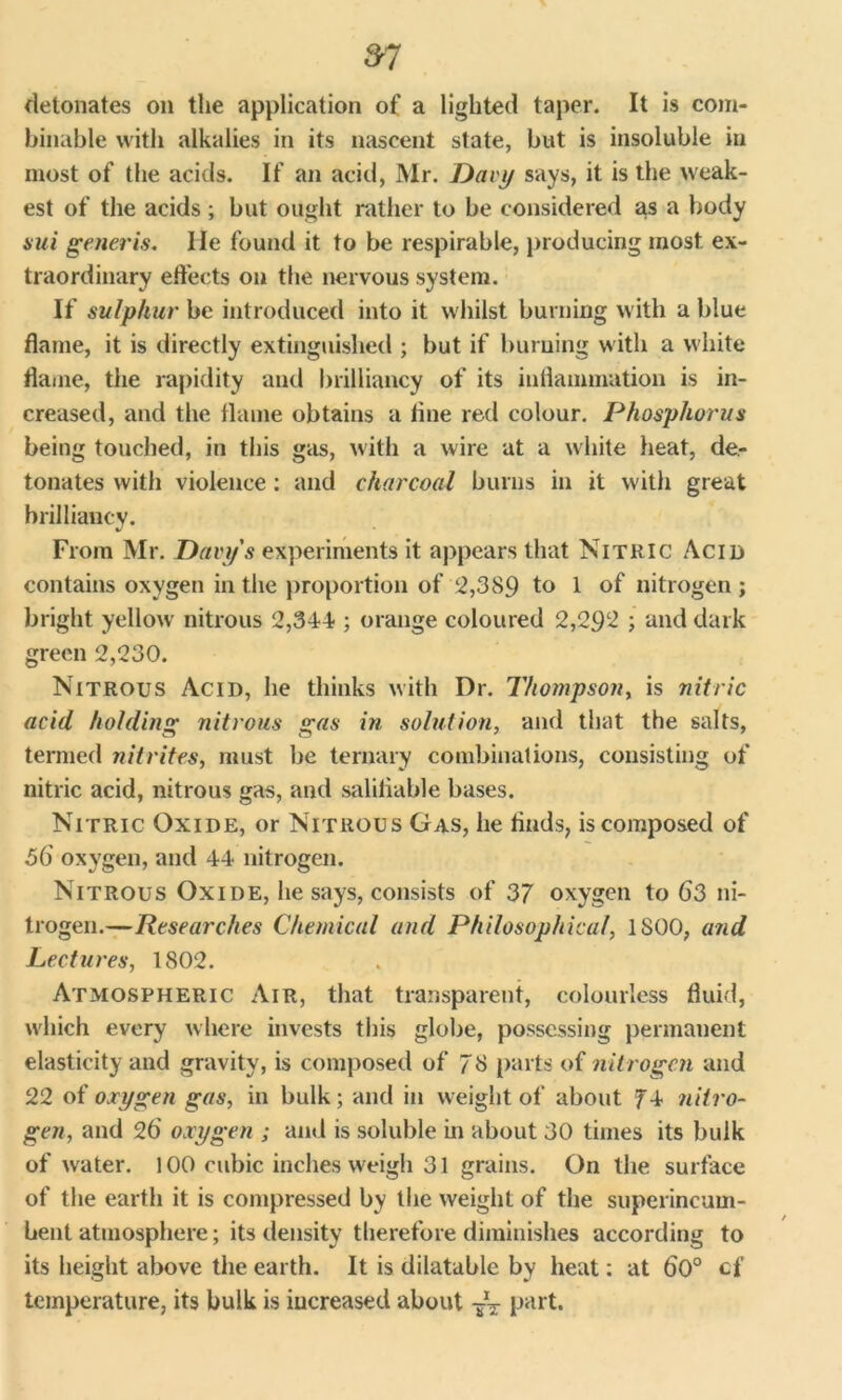 detonates on the application of a lighted taper. It is com- binable with alkalies in its nascent state, but is insoluble in most of the acids. If an acid, Mr. Davy says, it is the weak- est of the acids ; but ought rather to be considered as a body aui generis. He found it to be respirable, producing most ex- traordinary effects on the nervous system. If sulphur be introduced into it whilst burning with a blue flame, it is directly extinguished ; but if burning with a white flame, the rapidity and brilliancy of its inflammation is in- creased, and the flame obtains a tine red colour. Phosphorus being touched, in this gas, with a wire at a white heat, de- tonates with violence : and charcoal burns in it with great brilliancy. From Mr. Davy's experiments it appears that Nitric Acid contains oxygen in the proportion of 2,389 to 1 of nitrogen ; bright yellow nitrous 2,344-; orange coloured 2,292 ; and dark green 2,230. Nitrous Acid, he thinks with Dr. Thompson, is nitric acid holding nitrous gas in solution, and that the salts, termed nitrites, must be ternary combinations, consisting of nitric acid, nitrous gas, and salifiable bases. Nitric Oxide, or Nitrous Gas, he finds, is composed of 56' oxygen, and 44 nitrogen. Nitrous Oxide, he says, consists of 37 oxygen to 63 ni- trogen.—Researches Chemical and Philosophical, 1S00, and Lectures, 1802. Atmospheric Air, that transparent, colourless fluid, which every where invests this globe, possessing permanent elasticity and gravity, is composed of 73 parts of nitrogen and 22 of oxygen gas, in bulk; and in weight of about 74 nitro- gen, and 26 oxygen ; and is soluble in about 30 times its bulk of water. 100 cubic inches weigh 31 grains. On the surface of the earth it is compressed by the weight of the superincum- bent atmosphere; its density therefore diminishes according to its height above the earth. It is dilatable by heat: at 60° cf temperature, its bulk is increased about part.