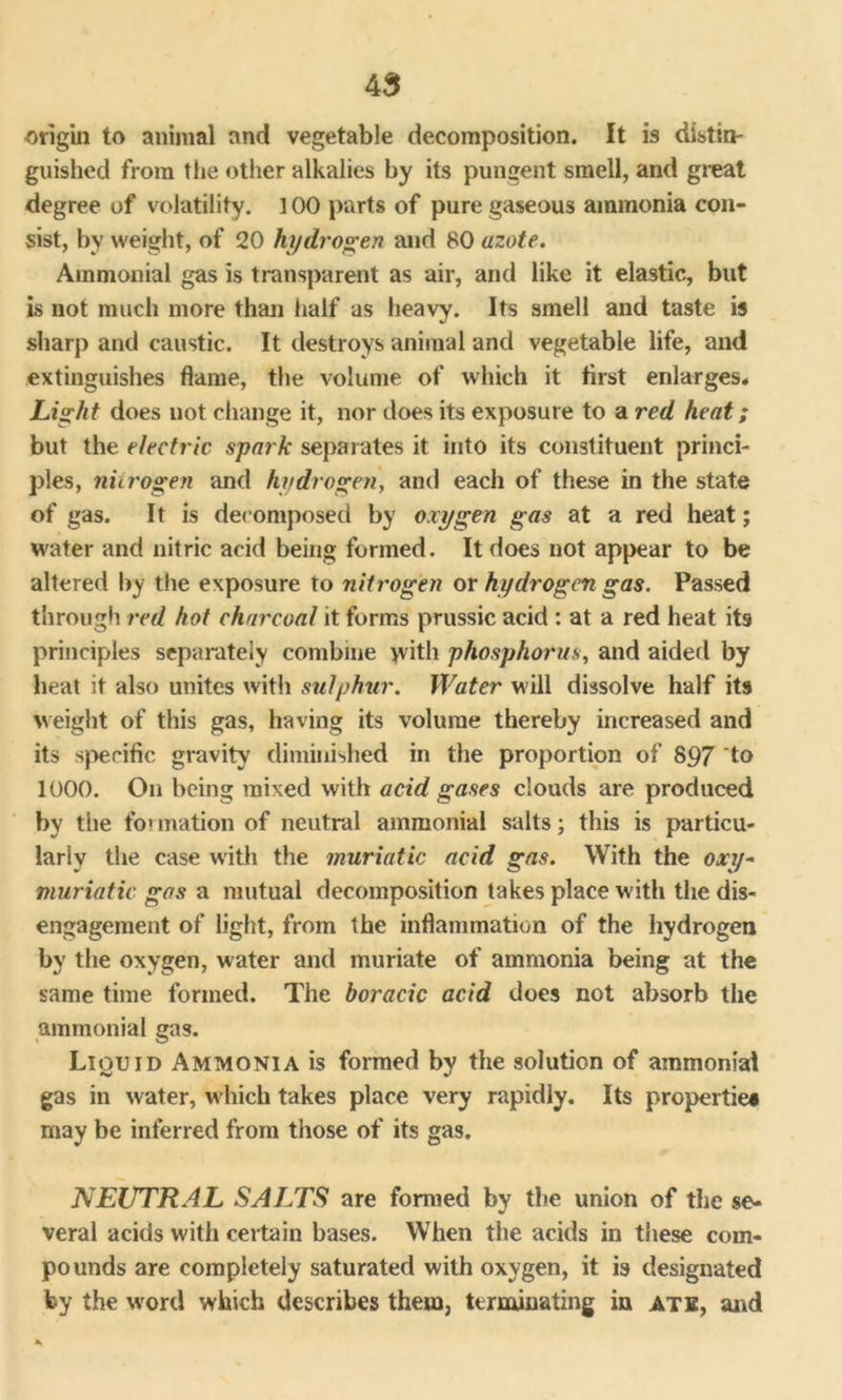 origin to animal and vegetable decomposition. It is distin- guished from the other alkalies by its pungent smell, and great degree of volatility. ] 00 parts of pure gaseous ammonia con- sist, by weight, of 20 hydrogen and 80 azote. Ammonial gas is transparent as air, and like it elastic, but is not much more than half as heavy. Its smell and taste is sharp and caustic. It destroys animal and vegetable life, and extinguishes flame, the volume of which it first enlarges. Light does not change it, nor does its exposure to a red heat; but the electric spark separates it into its constituent princi- ples, nitrogen and hydrogen, and each of these in the state of gas. It is decomposed by oxygen gas at a red heat; water and nitric acid being formed. It does not appear to be altered by the exposure to nitrogen or hydrogen gas. Passed through red hot charcoal it forms prussic acid : at a red heat it9 principles separately combine with phosphorus, and aided by heat it also unites with sulphur. Water will dissolve half its weight of this gas, having its volume thereby increased and its specific gravity diminished in the proportion of 897 to 1000. On being mixed with acid gases clouds are produced by the fo» ovation of neutral ammonial salts; this is particu- larly the case with the muriatic acid gas. With the oxy- muriatic gas a mutual decomposition takes place with the dis- engagement of light, from the inflammation of the hydrogen by the oxygen, water and muriate of ammonia being at the same time formed. The boracic acid does not absorb the ammonial gas. Liquid Ammonia is formed by the solution of ammonia! gas in water, which takes place very rapidly. Its properties may be inferred from those of its gas. NEUTRAL SALTS are formed by the union of the se- veral acids with certain bases. When the acids in these com- pounds are completely saturated with oxygen, it is designated by the word which describes them, terminating in ate, and