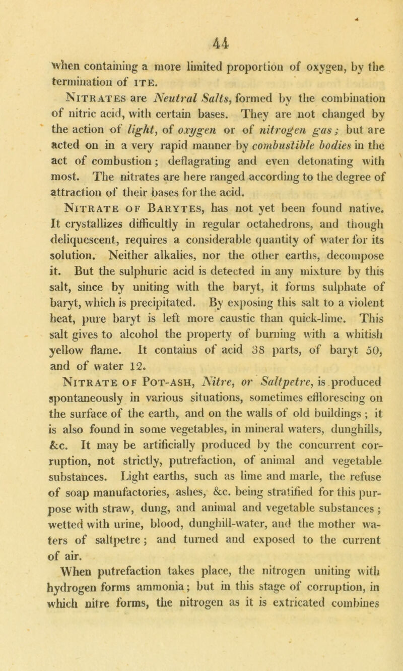 when containing a more limited proportion of oxygeu, by the termination of ite. Nitrates are Neutral Salts, formed by the combination of nitric acid, with certain bases. They are not changed by the action of light, of oxygen or of nitrogen gas; but are acted on in a very rapid manner by combustible bodies in the act of combustion; deflagrating and even detonating with most. The nitrates are here ranged according to the degree of attraction of their bases for the acid. Nitrate of Barytes, has not yet been found native. It crystallizes difficultly in regular octahedrons, and though deliquescent, requires a considerable quantity of water for its solution. Neither alkalies, nor the other earths, decompose it. But the sulphuric acid is detected in any mixture by this salt, since by uniting with the baryt, it forms sulphate of baryt, which is precipitated. By exposing this salt to a violent heat, pure baryt is left more caustic than quick-lime. This salt gives to alcohol the property of burning with a whitish yellow flame. It contains of acid 38 parts, of baryt 30, and of water 12. Nitrate of Pot-ash, Nitre, or Saltpetre, is produced spontaneously in various situations, sometimes efflorescing on the surface of the earth, and on the walls of old buildings ; it is also found in some vegetables, in mineral waters, dunghills, &c. It may be artificially produced by the concurrent cor- ruption, not strictly, putrefaction, of animal and vegetable substances. Light earths, such as lime and marie, the refuse of soap manufactories, ashes, &c. being stratified for this pur- pose with straw, dung, and animal and vegetable substances; wetted with urine, blood, dunghill-water, and the mother w a- ters of saltpetre; and turned and exposed to the current of air. When putrefaction takes place, the nitrogen uniting with hydrogen forms ammonia; but in this stage of corruption, in which nitre forms, the nitrogen as it is extricated combines