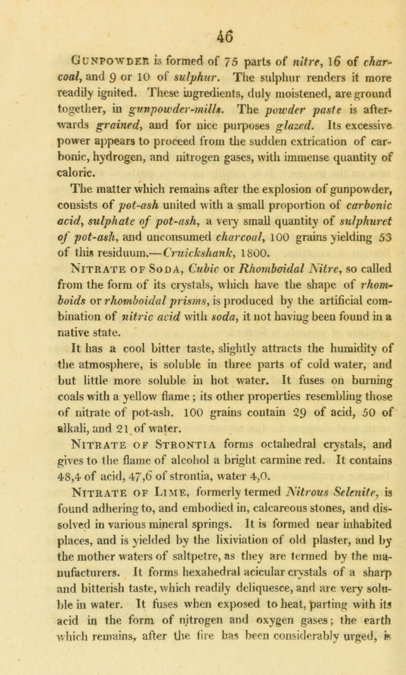 Gunpowder is formed of 75 parts of nitre, 16 of char- coal, and 9 or 10 of sulphur. The sulphur renders it more readily ignited. These ingredients, duly moistened, are ground together, in gunpowder-mills. The powder paste is after- wards grained, and for nice purposes glazed. Its excessive power appears to proceed from the sudden extrication of car- bonic, hydrogen, and nitrogen gases, with immense quantity of caloric. The matter which remains after the explosion of gunpow der, consists of pot-ash united with a small proportion of carbonic acid, sulphate of pot-ash, a very small quantity of sulphuret of pot-ash, and unconsumed charcoal, 100 grains yielding 53 of this residuum.—Cruickshank, 1S00. Nitrate of Soda, Cubic or Rhomboidal ISitre, so called from the form of its crystals, which have the shape of rhom- boids or rhomboidal prisms, is produced by the artificial com- bination of nitric acid with soda, it not having been found in a native state. It has a cool bitter taste, slightly attracts the humidity of the atmosphere, is soluble in three parts of cold water, and but little more soluble in hot water. It fuses on burning coals with a yellow flame; its other properties resembling those of nitrate of pot-ash. 100 grains contain 29 of acid, 50 of alkali, and 21 of w ater. Nitrate of Strontia forms octahedral crystals, and gives to the flame of alcohol a bright carmine red. It contains 48,4 of acid, 47,6 of strontia, w ater 4,0. Nitrate of Lime, formerly termed Nitrous Selenite, is found adhering to, and embodied in, calcareous stones, and dis- solved in various mineral springs. It is formed near inhabited places, and is yielded by the lixiviation of old plaster, and by the mother waters of saltpetre, as they are termed by the ma- nufacturers. It forms hexahedral acicular crystals of a sharp and bitterish taste, which readily deliquesce, and are very solu- ble in water. It fuses when exposed to heat, parting with its acid in the form of nitrogen and oxygen gases ; the earth which remains, after the fire has been considerably urged, is