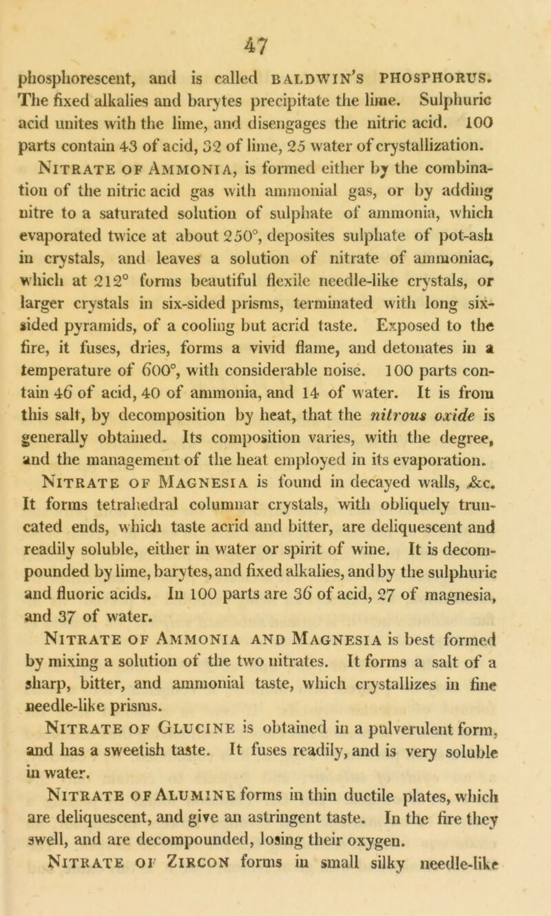 phosphorescent, and is called Baldwin’s phosphorus. The fixed alkalies and barytes precipitate the lime. Sulphuric acid unites with the lime, and disengages the nitric acid. 100 parts contain 43 of acid, 32 of lime, 25 water of crystallization. Nitrate of Ammonia, is formed either by the combina- tion of the nitric acid gas with ammonial gas, or by adding nitre to a saturated solution of sulphate of ammonia, which evaporated twice at about 250°, deposites sulphate of pot-ash in crystals, and leaves a solution of nitrate of ammoniac, which at 212° forms beautiful flexile needle-like crystals, or larger crystals in six-sided prisms, terminated with long six- sided pyramids, of a cooling but acrid taste. Exposed to the fire, it fuses, dries, forms a vivid flame, and detonates in a temperature of 600°, with considerable noise. 100 parts con- tain 46 of acid, 40 of ammonia, and 14 of water. It is from this salt, by decomposition by heat, that the nitrous oxide is generally obtained. Its composition varies, with the degree, and the management of the heat employed in its evaporation. Nitrate of Magnesia is found in decayed walls, &c. It forms tetrahedral columnar crystals, with obliquely trun- cated ends, which taste acrid and bitter, are deliquescent and readily soluble, either in water or spirit of wine. It is decom- pounded by lime, barytes, and fixed alkalies, and by the sulphuric and fluoric acids. In 100 parts are 36' of acid, 27 of magnesia, and 37 of water. Nitrate of Ammonia and Magnesia is best formed by mixing a solution of the tw'O nitrates. It forms a salt of a sharp, bitter, and ammonial taste, which crystallizes in fine needle-like prisms. Nitrate of Glucinf. is obtained in a pulverulent form, and has a sweetish taste. It fuses readily, and is very soluble in water. Nitrate of Alumine forms in thin ductile plates, which are deliquescent, and give an astringent taste. In the fire they swell, and are decompounded, losing their oxygen. Nitrate of Zircon forms in small silky needle-like