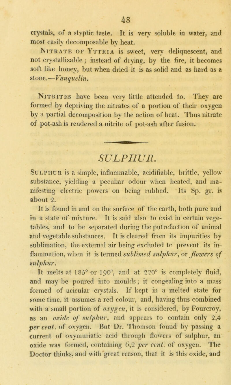 crystals, of a styptic taste. It is very soluble in water, and most easily decomposable by heat. Nitrate of Yttria is sweet, very deliquescent, and not crystallizable ; instead of drying, by the fire, it becomes soft like honey, but when dried it is as solid and as hard as a stone.—Vauquelin. Nitrites have been very little attended to. They are formed by depriving the nitrates of a portion of their oxygen by a partial decomposition by the action of heat. Thus nitrate of pot-ash is rendered a nitrite of pot-ash after fusion. SULPHUR. Sulphur is a simple, inflammable, acidifiable, brittle, yellow- substance, yielding a peculiar odour when heated, and ma- nifesting electric powers on being rubbed. Its Sp. gr. is about 2. It is found in and on the surface of the earth, both pure and in a state of mixture. It is said also to exist in certain vege- tables, and to be separated during the putrefaction of animal and vegetable substances. It is cleared from its impurities by sublimation, the external air being excluded to prevent its in- flammation, when it is termed sublimed sulphur, or flowers of sulphur. It melts at 185° or 15)0°, and at 220° is completely fluid, and may be poured into moulds; it congealing into a mass formed of acicular crystals. If kept in a melted state for some time, it assumes a red colour, and, having thus combined with a small portion of oxygen, it is considered, by Fourcroy, as an oxide of sulphur, and appears to contain only 2,4 per cent, of oxygen. But Dr. Thomson found by passing a current of oxymuriatic acid through flowers of sulphur, an oxide was formed, containing 6,2 per cent, of oxygen. The Doctor thinks, and with great reason, that it is this oxide, and