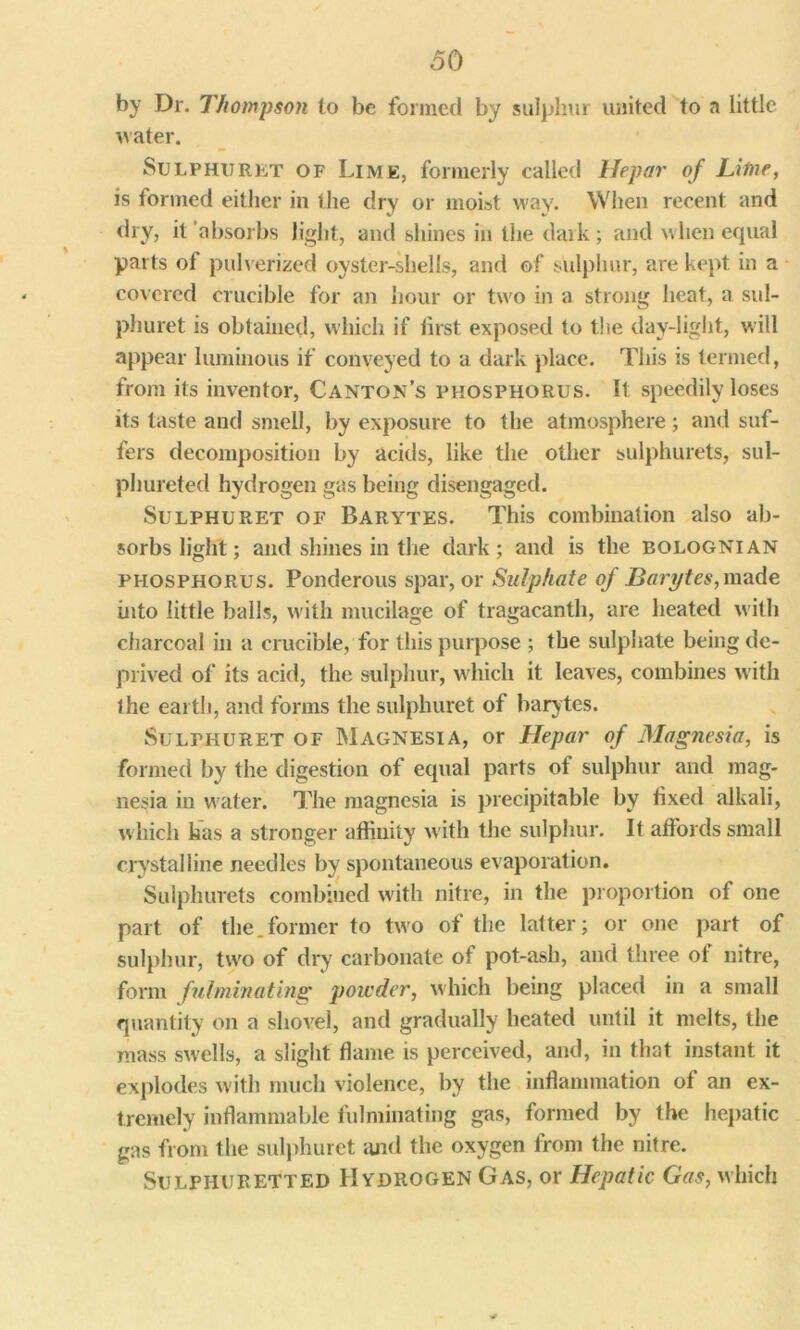 by Dr. Thompson to be formed by sulphur united to a little water. Sulphuret of Lime, formerly called Hepar of Litne, is formed either in the dry or moist way. When recent and dry, it 'absorbs light, and shines in the daik; and when equal parts of pulverized oyster-shells, and of sulphur, are kept in a covered crucible for an hour or two in a strong heat, a sul- phuret is obtained, which if first exposed to the day-light, will appear luminous if conveyed to a dark place. This is termed, from its inventor, Canton’s phosphorus. It speedily loses its taste and smell, by exposure to the atmosphere; and suf- fers decomposition by acids, like the other sulphurets, sul- phureted hydrogen gas being disengaged. Sulphuret of Barytes. This combination also ab- sorbs light; and shines in the dark; and is the bolognian phosphorus. Ponderous spar, or Sulphate of Barytes,m?n\e into little balls, with mucilage of tragacanth, are heated with charcoal in a crucible, for this purpose ; the sulphate being de- prived of its acid, the sulphur, which it leaves, combines with the earth, and forms the sulphuret of bary tes. Sulthuret of Magnesia, or Hepar of Magnesia, is formed by the digestion of equal parts of sulphur and mag- nesia in water. The magnesia is precipitable by fixed alkali, which has a stronger affinity with the sulphur. It affords small crystalline needles by spontaneous evaporation. Sulphurets combined with nitre, in the proportion of one part of the.former to two of the latter; or one part of sulphur, two of dry carbonate of pot-ash, and three of nitre, form fulminating powder, which being placed in a small quantity on a shovel, and gradually heated until it melts, the mass swells, a slight flame is perceived, and, in that instant it explodes with much violence, by the inflammation of an ex- tremely inflammable fulminating gas, formed by the hepatic gas from the sulphuret and the oxygen from the nitre. Sulphuretted Hydrogen Gas, or Hepatic Gas, which