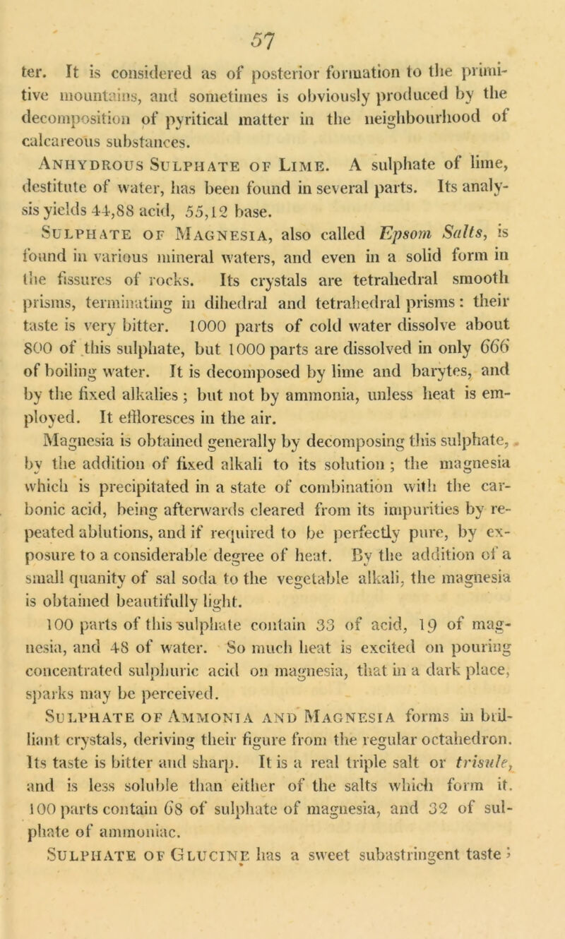 51 ter. It is considered as of posterior formation to the primi- tive mountains, and sometimes is obviously produced by the decomposition of pyritical matter in the neighbourhood of calcareous substances. Anhydrous Sulphate of Lime. A sulphate of lime, destitute of water, has been found in several parts. Its analy- sis yields 44,88 acid, 55,12 base. Sulphate of Magnesia, also called Epsom Salts, is found in various mineral waters, and even in a solid form in the fissures of rocks. Its crystals are tetrahedral smooth prisms, terminating in dihedral and tetrahedral prisms: their taste is very bitter. 1000 parts of cold water dissolve about 800 of this sulphate, but 1000 parts are dissolved in only 666 of boiling water. It is decomposed by lime and barytes, and by the fixed alkalies; but not by ammonia, unless heat is em- ployed. It effloresces in the air. Magnesia is obtained generally by decomposing this sulphate, by the addition of fixed alkali to its solution ; the magnesia which is precipitated in a state of combination with the car- bonic acid, being afterwards cleared from its impurities by re- peated ablutions, and if required to be perfectly pure, by ex- posure to a considerable degree of heat. By the addition of a small quanity of sal soda to the vegetable alkali, the magnesia is obtained beautifully light. 100 parts of this •sulphate contain 33 of acid, 19 of mag- nesia, and 48 of water. So much heat is excited on pouring concentrated sulphuric acid on magnesia, that in a dark place, sparks may be perceived. Sulphate of Ammonia and Magnesia forms in bid- liant crystals, deriving their figure from the regular octahedron. Its taste is bitter and sharp. It is a real triple salt or trisule, and is less soluble than either of the salts which form it. 100 parts contain ()S of sulphate of magnesia, arid 32 of sul- phate of ammoniac. Sulphate ofGlucine has a sweet subastringent taste 1