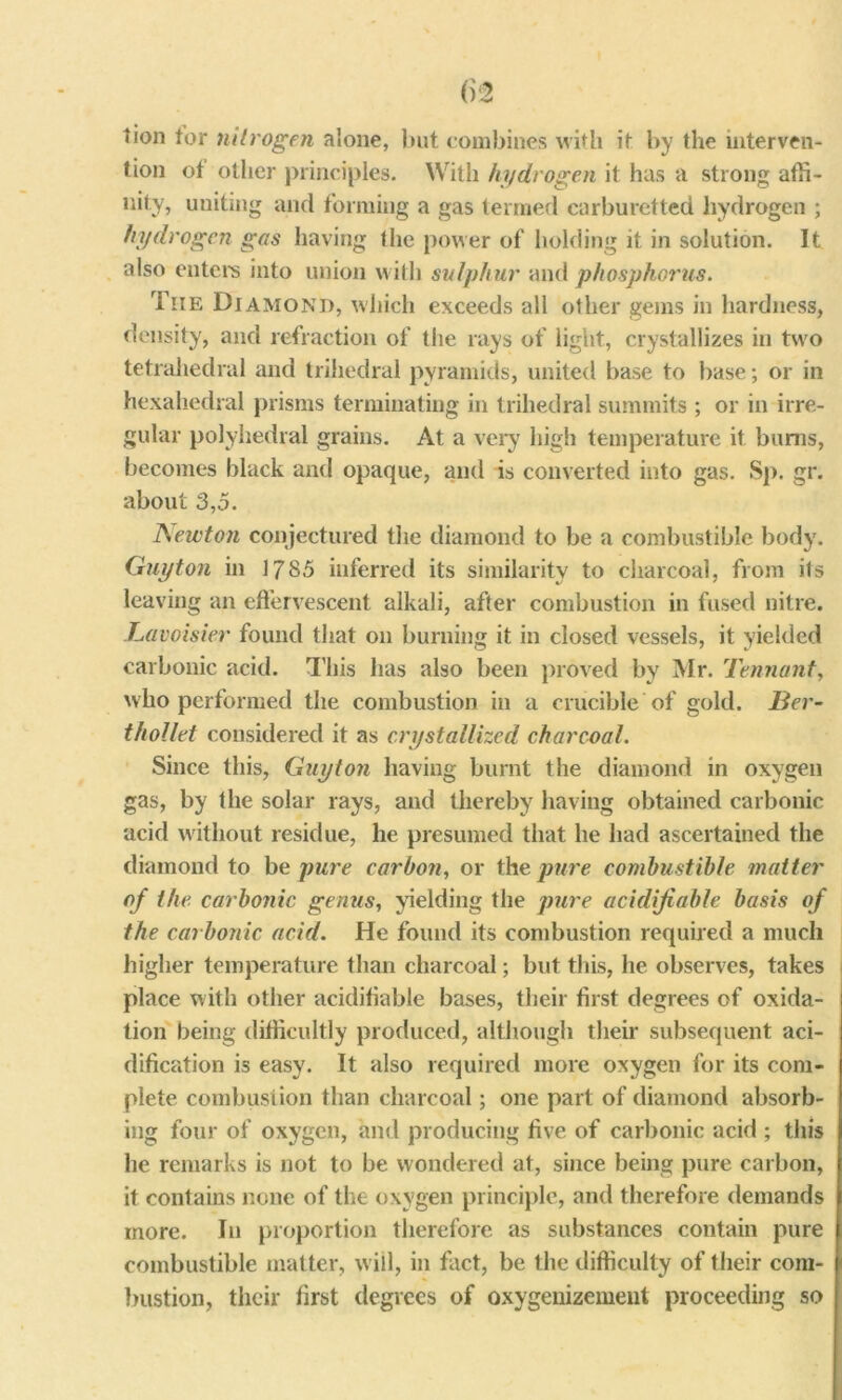 tion tor nitrogen alone, but combines with it by the interven- tion ot other principles. With hydrogen it has a strong affi- nity, uniting and forming a gas termed carburetted hydrogen ; hydrogen gas having the power of holding it in solution. It also enters into union with sulphur and phosphorus. Tiie Diamond, which exceeds all other gems in hardness, density, and refraction of the rays of light, crystallizes in two tetrahedral and trihedral pyramids, united base to base; or in hexahedral prisms terminating in trihedral summits ; or in irre- gular polyhedral grains. At a very high temperature it bums, becomes black and opaque, and is converted into gas. Sp. gr. about 3,5. JSewton conjectured the diamond to be a combustible body. Guyton in 1785 inferred its similarity to charcoal, from its leaving an effervescent alkali, after combustion in fused nitre. Lavoisier found that on burning it in closed vessels, it yielded carbonic acid. This has also been proved by Mr. Tennant, who performed the combustion in a crucible of gold. Ber- thollet considered it as crystallized charcoal. Since this, Guyton having burnt the diamond in oxygen gas, by the solar rays, and thereby having obtained carbonic acid without residue, he presumed that he had ascertained the diamond to be pure carbon, or the pure combustible matter of the carbonic genus, yielding the pure acidifiable basis of the carbonic acid. He found its combustion required a much higher temperature than charcoal; but this, he observes, takes place with other acidifiable bases, their first degrees of oxida- tion being difficultly produced, although their subsequent aci- dification is easy. It also required more oxygen for its com- plete combustion than charcoal; one part of diamond absorb- ing four of oxygen, and producing five of carbonic acid ; this he remarks is not to be wondered at, since being pure carbon, it contains none of the oxygen principle, and therefore demands more. In proportion therefore as substances contain pure combustible matter, will, in fact, be the difficulty of their com- bustion, their first degrees of oxygenizement proceeding so