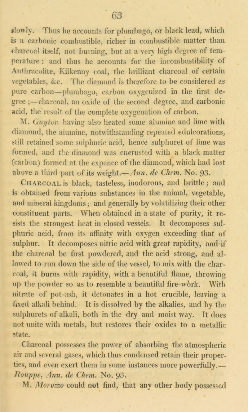 #lowly. Thus lie accounts for plumbago, or black lead, which is a carbonic combustible, richer in combustible matter than charcoal itself, not burning, but at a very high degree of tem- perature : and thus he accounts for the incombustibility of Anthracolite, Kilkenny coal, the brilliant charcoal of certain vegetables, &c. The diamond is therefore to be considered as pure carbon—plumbago, carbon oxygenized in the first de- gree ;—charcoal, an oxide of the second degree, and carbonic acid, the result of the complete oxygenation of carbon. M. Guytor having also heated some alumine and lime with diamond, the alumine, notwithstanding repeated edulcorations, still retained some sulphuric acid, hence sulphuret of lime was formed, and the diamond was encrusted with a black matter (carbon) formed at the expence of the diamond, which had lost above a third part of its weight.—Ann. de Chcm. No. 93. Charcoal is black, tasteless, inodorous, and brittle; and is obtained from various substances in the animal, vegetable, and mineral kingdoms; and generally by volatilizing their other constituent parts. When obtained in a state of purity, it re- sists the strongest heat in closed vessels. It decomposes sul- phuric acid, from its affinity with oxygen exceeding that of sulphur. It decomposes nitric acid with great rapidity, and if the charcoal be first powdered, and the acid strong, and al- lowed to run down the side of the vessel, to mix with the char- coal, it burns with rapidity, with a beautiful flame, throwing up the powder so as to resemble a beautiful fire-wbrk. With nitrate of pot-ash, it detonates in a hot crucible, leaving a fixed alkali behind. It is dissolved by the alkalies, and by the sulphurets of alkali, both in the dry and moist w ay. It does not unite with metals, but restores their oxides to a metallic state. Charcoal possesses the po^ver of absorbing the atmospheric air and several gases, which thus condensed retain their proper- ties, and even exert them in some instances more powerfully.— Rouppe, Ann. de Chem. No. 93. M. Moro zzo could not find, that any other body possessed