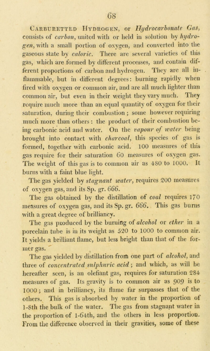 Carburetted Hydrogen, or Hydrocarbonate Gas, consists of carbon, united with or held in solution by hydro- gen, with a small portion of oxygen, and converted into the gaseous state by caloric. There are several varieties of this gas, which are formed by different processes, and contain dif- ferent proportions of carbon and hydrogen. They are all in- flammable, but in different degrees: burning rapidly when fired with oxygen or common air, and are all much lighter than common air, but even in their weight they vary much. They require much more than an equal quantity of oxygen for their saturation, during their combustion ; some however requiring much more than others : the product of their combustion be- ing carbonic acid and water. On the vapour of water being brought into contact with charcoal, this species of gas is formed, together with carbonic acid. 100 measures of this gas require for their saturation 60 measures of oxygen gas. The weight of this gas is to common air as 480 to 1000. It burns with a faint blue light. The gas yielded by stagnant water, requires 200 measures of oxygen gas, and its Sp. gr. 666. The gas obtained by the distillation of coal requires I/O measures of oxygen gas, and its Sp. gr. 666. This gas burns with a great degree of brilliancy. The gas produced by the burning of alcohol or ether in a porcelain tube is in its weight as 520 to 1000 to common air. It yields a brilliant flame, but less bright than that of the for- mer gas. The gas yielded by distillation from one part of alcohol, and three of concentrated sulphuric acid; and which, as will be hereafter seen, is an olefiant gas, requires for saturation 284 measures of gas. Its gravity is to common air as 909 is to 1000 ; and in brilliancy, its flame far surpasses that of the others. This gas is absorbed by water in the proportion ot 1 -8th the bulk of the water. The gas from stagnant water in the proportion of l-6'4th, and the others in less proportion. From the difference observed in their gravities, some of these