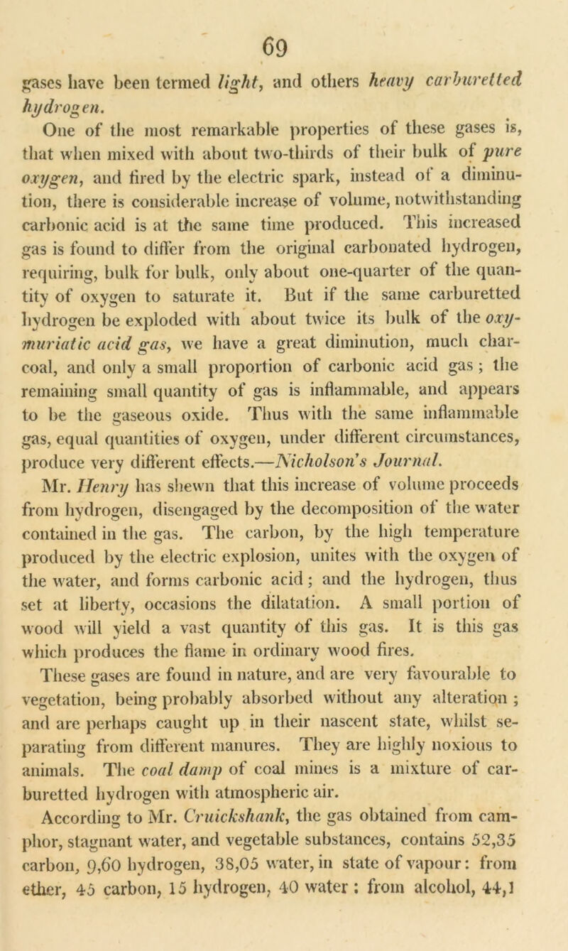 gases have been termed light, and others heavy carhuretied hydrogen. One of the most remarkable properties of these gases is, that when mixed with about two-thirds of their bulk of pure oxygen, and tired by the electric spark, instead ot a diminu- tion, there is considerable increase of volume, notwithstanding carbonic acid is at the same time produced. This increased gas is found to differ from the original carbonated hydrogen, requiring, bulk for bulk, only about one-quarter of the quan- tity of oxygen to saturate it. But if the same carburetted hydrogen be exploded with about twice its bulk of the oxy- muriatic acid gas, we have a great diminution, much char- coal, and only a small proportion of carbonic acid gas ; the remaining small quantity of gas is inflammable, and appears to be the gaseous oxide. Thus with the same inflammable gas, equal quantities of oxygen, under different circumstances, produce very different effects.—Nicholson's Journal. Mr. Henry has shewn that this increase of volume proceeds from hydrogen, disengaged by the decomposition of the water contained in the gas. The carbon, by the high temperature produced by the electric explosion, unites with the oxygen of the water, and forms carbonic acid; and the hydrogen, thus set at liberty, occasions the dilatation. A small portion of wood will yield a vast quantity of this gas. It is this gas which produces the flame in ordinary wood fires. These gases are found in nature, and are very favourable to vegetation, being probably absorbed without any alteration ; and are perhaps caught up in their nascent state, whilst se- parating from different manures. They are highly noxious to animals. The coal damp of coal mines is a mixture of car- buretted hydrogen w ith atmospheric air. According to Mr. Cruickshank, the gas obtained from cam- phor, stagnant water, and vegetable substances, contains 52,35 carbon, 9,60 hydrogen, 38,05 water, in state of vapour: from ether, 45 carbon, 15 hydrogen, 40 water ; from alcohol, 44,1