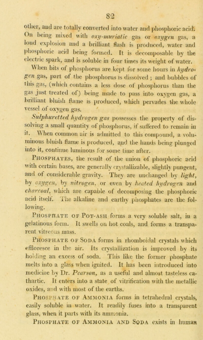 other, and are totally converted into water and phosphoric acid. On being mixed with oxy-muriatic gas or oxygen gas, a loud explosion and a brilliant Hash is produced, water and phosphoric acid being formed. It is decomposable by the electric spark, and is soluble in four times its weight of water. When bits of phosphorus are kept for some hours in hydro- gen gas, part of the phosphorus is dissolved ; and bubbles of this gas, (which contains a less dose of phosphorus than the gas just treated ol) being made to pass into oxygen gas, a brilliant bluish flame is produced, which pervades llie whole vessel of oxygen gas. Sulphuretted hydrogen gas possesses the property of dis- solving a small quantity of phosphorus, if suffered to remain in it. When common air is admitted to this compound, a volu- minous bluish flame is produced, and the hands being plunged into it, continue luminous for some time after. Phosphates, the result of the union of phosphoric acid with certain bases, are generally crystallizable, slightly pungent, and ot considerable gravity. They are unchanged by light, by oxygen, by nitrogen, or even by heated hydrogen and charcoal, which are capable of decomposing the phosphoric acid itself. The alkaline and earthy phosphates are the fol- lowing. Phosphate of Pot-ash forms a very soluble salt, in a gelatinous form. It swells on hot coals, and forms a transpa- rent vitreous mass. Phosphate of Soda forms in rhomboidal crystals which effloresce in the air. Its crystallization is improved by its holding an excess of soda. This like the former phosphate melts into a glass when ignited. It has been introduced into medicine by Dr. Pearson, as a useful and almost tasteless ca- thartic. It enters into a state of vitrification with the metallic oxides, and w ith most of the earths. Phosphate of Ammonia forms in tetrahedral crystals, easily soluble in water. It readily fuses into a transparent glass, when it parts with its ammonia. Phosphate of Ammonia and Soda exists in human