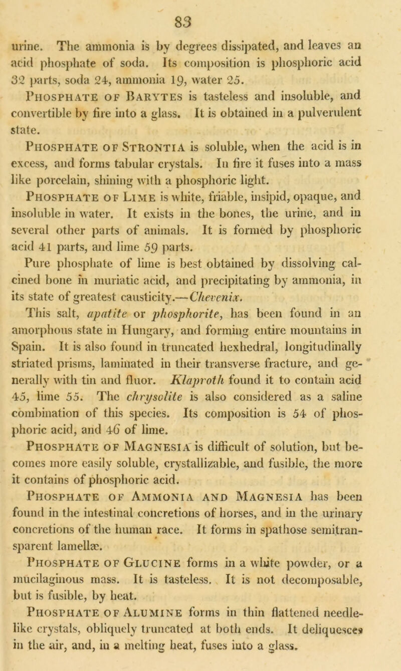 urine. The ammonia is by degrees dissipated, and leaves an add phosphate of soda. Its composition is phosphoric acid 3*2 parts, soda 24, ammonia 19, water 25. Phosphate of Barytes is tasteless and insoluble, and convertible by tire into a glass. It is obtained in a pulverulent state. Phosphate of Strontia is soluble, when the acid is in excess, and forms tabular crystals. In tire it fuses into a mass like porcelain, shining with a phosphoric light. Phosphate of Lime is white, friable, insipid, opaque, and insoluble in water. It exists in the bones, the urine, and in several other parts of animals. It is formed by phosphoric acid 41 parts, and lime 59 parts. Pure phosphate of lime is best obtained by dissolving cal- cined bone in muriatic acid, and precipitating by ammonia, in its state of greatest causticity.—Chevenix. Tills salt, apatite or phosphorite, has been found in an amorphous state in Hungary, and forming entire mountains in Spain. It is also found in truncated hexhedral, longitudinally striated prisms, laminated in their transverse fracture, and ge- nerally with tin and fluor. Klaproth found it to contain acid 45, lime 55. The chrysolite is also considered as a saline combination of this species. Its composition is 54 of phos- phoric acid, and 4b of lime. Phosphate of Magnesia is difficult of solution, but be- comes more easily soluble, crystallizable, and fusible, the more it contains of phosphoric acid. Phosphate of Ammonia and Magnesia has been found in the intestinal concretions of horses, and in the urinary concretions of the human race. It forms in spathose semitran- sparent lamellae. Phosphate of Glucine forms in a white powder, or a mucilaginous mass. It is tasteless. It is not decomposable, but is fusible, by heat. Phosphate of Alumine forms in thin Hattened needle- like crystals, obliquely truncated at both ends. It deliquesce# in the air, and, in a melting heat, fuses into a glass.