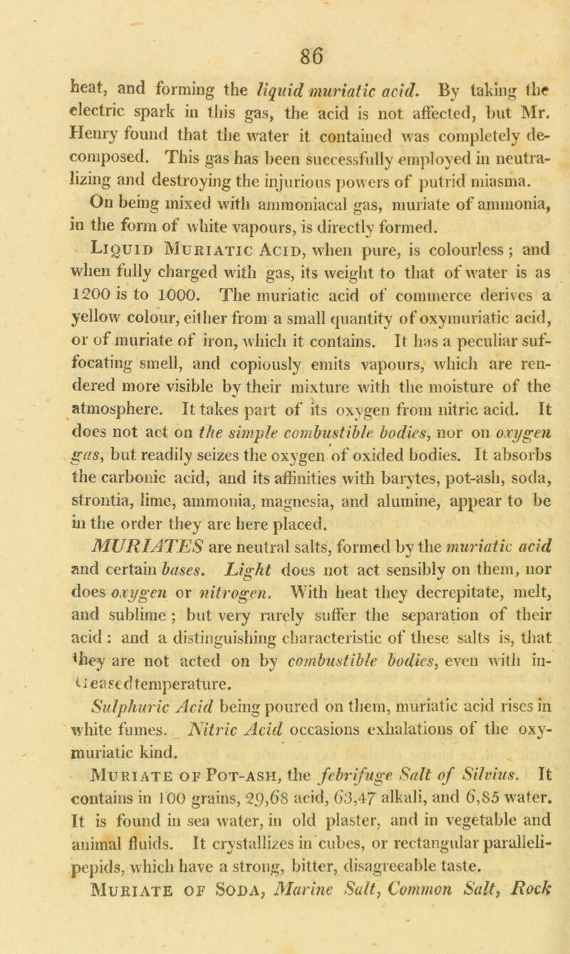 heat, and forming the liquid muriatic acid. By taking the electric spark in this gas, the acid is not affected, but Mr. Henry found that the water it contained was completely de- composed. This gas has been successfully employed in neutra- lizing and destroying the injurious powers of putrid miasma. On being mixed with amiuoniacal gas, muriate of ammonia, in the form of white vapours, is directly formed. Liquid Muriatic Acid, when pure, is colourless; and when fully charged with gas, its weight to that of water is as 1200 is to 1000. The muriatic acid of commerce derives a yellow colour, either from a small quantity ofoxymuriatic acid, or of muriate of iron, which it contains. It has a peculiar suf- focating smell, and copiously emits vapours, which are ren- dered more visible by their mixture with the moisture of the atmosphere. It takes part of its oxygen from nitric acid. It does not act on the simple combustible bodies, nor on oxygen gas, but readily seizes the oxygen of oxided bodies. It absorbs the carbonic acid, and its affinities with barytes, pot-ash, soda, strontia, lime, ammonia, magnesia, and alumine, appear to be in the order they are here placed. MURIATES are neutral salts, formed by the muriatic acid and certain bases. Light does not act sensibly on them, nor does oxygen or nitrogen. With heat they decrepitate, melt, and sublime ; but very rarely suffer the separation of their acid : and a distinguishing characteristic of these salts is, that Uiey are not acted on by combustible bodies, even with in- ti eased temperature. Sulphuric Acid being poured on them, muriatic acid rises in white fumes. Nitric Acid occasions exhalations of the oxy- muriatic kind. Muriate of Pot-ash, the febrifuge Salt of Silvias. It contains in 100 grains, 2£),68 acid, 03,47 alkali, and 0,85 water. It is found in sea w'ater, in old plaster, and in vegetable and animal fluids. It crystallizes in cubes, or rectangular paralleli- pepids, which have a strong, bitter, disagreeable taste. Muriate of Soda, Marine Salt, Common Salt, Rock