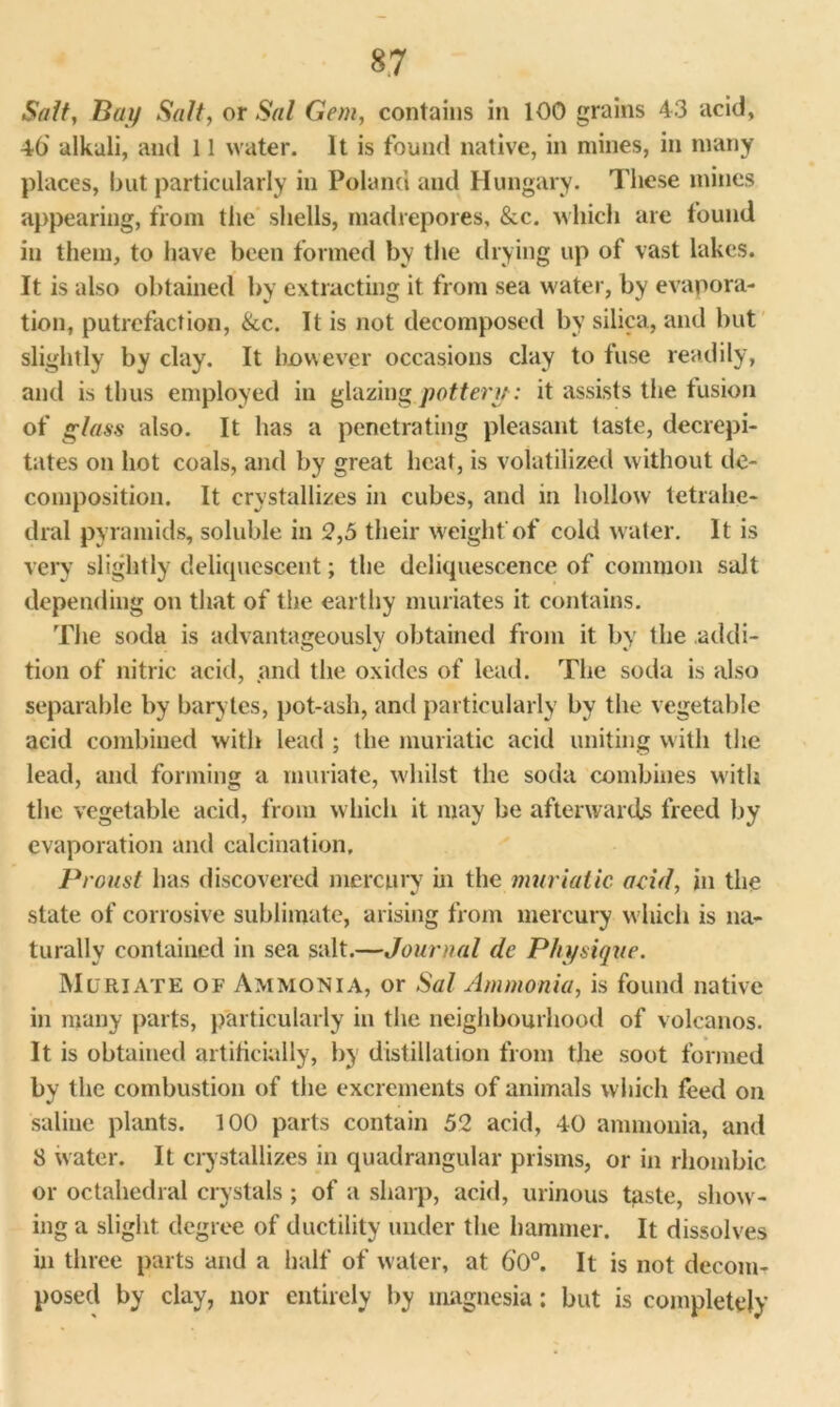 Salt, Bay Salt, or Sal Gem, contains in 100 grains 43 acid, 46' alkali, and 11 water. It is found native, in mines, in many places, but particularly in Poland and Hungary. These mines appearing, from the shells, madrepores, &c. which are found in them, to have been formed by the drying up of vast lakes. It is also obtained by extracting it from sea water, by evapora- tion, putrefaction, &c. It is not decomposed by silica, and but slightly by clay. It however occasions clay to fuse readily, and is thus employed in glazing pottery: it assists the fusion of glass also. It has a penetrating pleasant taste, decrepi- tates on hot coals, and by great heat, is volatilized without de- composition. It crystallizes in cubes, and in hollow tetrahe- dral pyramids, soluble in 2,5 their weight of cold water. It is very slightly deliquescent; the deliquescence of common salt depending on that of the earthy muriates it contains. The soda is advantageously obtained from it by the addi- tion of nitric acid, and the oxides of lead. The soda is also separable by barytes, pot-ash, anti particularly by the vegetable acid combined with lead ; the muriatic acid uniting with the lead, and forming a muriate, whilst the soda combines with the vegetable acid, from which it may be afterwards freed by evaporation and calcination. Proust has discovered mercury hi the muriatic acid, in the state of corrosive sublimate, arising from mercury wdiich is na- turally contained in sea salt.—Journal dc Physique. Muriate of Ammonia, or Sal Ammonia, is found native in many parts, particularly in the neighbourhood of volcanos. It is obtained artificially, by distillation from the soot formed by the combustion of the excrements of animals which feed on saline plants. 100 parts contain 52 acid, 40 ammonia, and 8 water. It crystallizes in quadrangular prisms, or in rhombic or octahedral crystals ; of a sharp, acid, urinous taste, show - ing a slight degree of ductility under the hammer. It dissolves in three parts and a half of water, at 6’0°. It is not decom- posed by clay, nor entirely by magnesia: but is completely