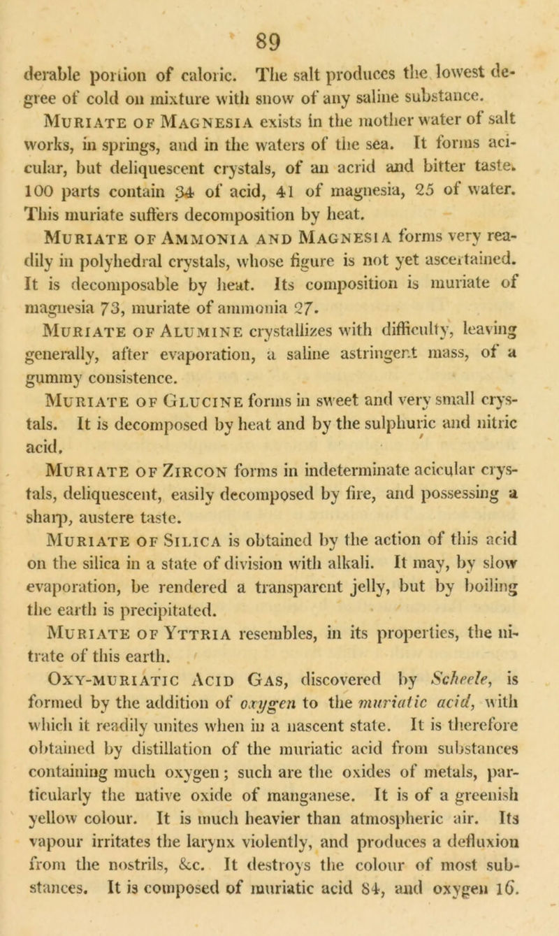 derable porlion of caloric. The salt produces the lowest de- gree of cold oil mixture with snow of any saline substance. Muriate of Magnesia exists in the mother water of salt works, in springs, and in the waters of the sea. It forms aci- cular, but deliquescent crystals, of an acrid and bitter taster 100 parts contain 34 of acid, 41 of magnesia, 25 ot water. This muriate suffers decomposition by heat. Muriate of Ammonia and Magnesia forms very rea- dily in polyhedral crystals, whose figure is not yet ascertained. It is decomposable by heat. Its composition is muriate of magnesia 73, muriate of ammonia 27- Muriate of Alumine crystallizes with difficulty, leaving generally, after evaporation, a saline astringent mass, of a gummy consistence. Muriate of Glucine forms in sweet and very small crys- tals. It is decomposed by heat and by the sulphuric and nitric acid. Muriate of Zircon forms in indeterminate acicular crys- tals, deliquescent, easily decomposed by fire, and possessing a sharp, austere taste. Muriate of Silica is obtained by the action of this acid on the silica in a state of division with alkali. It may, by slow evaporation, be rendered a transparent jelly, but by boiling the earth is precipitated. Muriate of Yttria resembles, in its properties, the ni- trate of this earth. Oxy-muriatic Acid Gas, discovered by Scheele, is formed by the addition of oxygen to the muriatic acid, with which it readily unites when in a nascent state. It is therefore obtained by distillation of the muriatic acid from substances containing much oxygen; such are the oxides of metals, par- ticularly the native oxide of manganese. It is of a greenish yellow colour. It is much heavier than atmospheric air. Its vapour irritates the larynx violently, and produces a defluxion from the nostrils, See. It destroys the colour of most sub- stances. It is composed of muriatic acid 84, and oxygen lb.