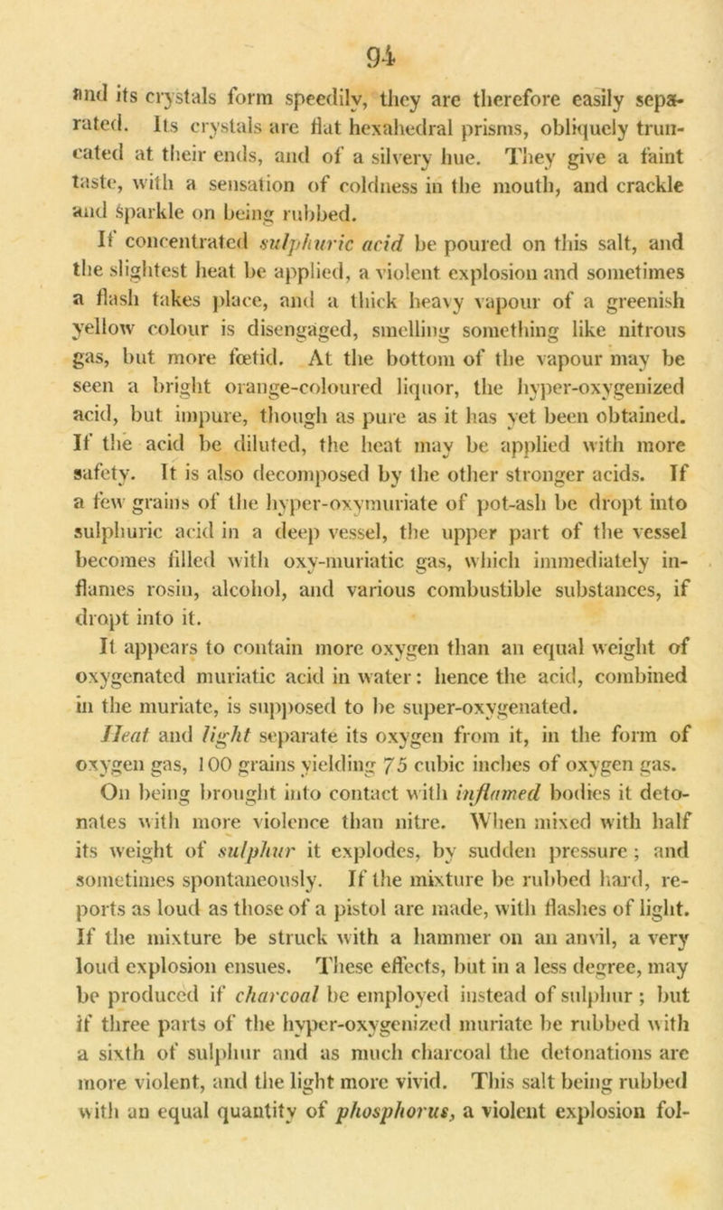 find its crystals form speedily, they are therefore easily sepa- rated. Its crystals are flat hexahedral prisms, obliquely trun- cated at their ends, and of a silvery hue. They give a faint taste, with a sensation of coldness in the mouth, and crackle and Sparkle on being rubbed. Il concentrated sulphuric acid be poured on this salt, and the slightest heat be applied, a violent explosion and sometimes a flash takes place, and a thick heavy vapour of a greenish yellow colour is disengaged, smelling something like nitrous gas, but more foetid. At the bottom of the vapour may be seen a bright orange-coloured liquor, the hyper-oxygenized acid, but impure, though as pure as it has yet been obtained. It the acid be diluted, the heat may be applied with more safety. It is also decomposed by the other stronger acids. If a tew grains of the hyper-oxymuriate of pot-ash be dropt into sulphuric acid in a deep vessel, the upper part of the vessel becomes filled with oxy-muriatic gas, which immediately in- flames rosin, alcohol, and various combustible substances, if dropt into it. It appears to contain more oxygen than an equal weight of oxygenated muriatic acid in water: hence the acid, combined in the muriate, is supposed to be super-oxvgenated. Heat and light separate its oxygen from it, in the form of oxygen gas, 100 grains yielding 75 cubic inches of oxygen gas. On being brought into contact with inflamed bodies it deto- nates with more violence than nitre. When mixed with half its weight of sulphur it explodes, by sudden pressure; and sometimes spontaneously. If the mixture be rubbed hard, re- ports as loud as those of a pistol are made, with flashes of light. If the mixture be struck with a hammer on an anvil, a very loud explosion ensues. These effects, but in a less degree, may be produced if charcoal be employed instead of sulphur ; but if three parts of the hyper-oxygenized muriate be rubbed with a sixth of sulphur and as much charcoal the detonations are more violent, and the light more vivid. This salt being rubbed with an equal quantity of phosphorus, a violent explosion fol-