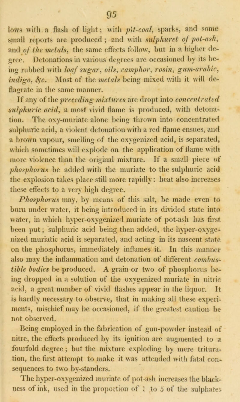 lows with a flash of light; with pit-coal, sparks, and some small reports are produced ; and with sulphured of pot-ash, and of the metals, the same effects follow, but in a higher de- gree. Detonations in various degrees are occasioned by its be- ing rubbed with loaf sugar, oils, camphor, rosin, gum-arabic, indigo, $c. Most of the metals being mixed with it will de- flagrate in the same manner. If any of the preceding mixtures are dropt into concentrated sulphuric acid, a most vivid flame is produced, with detona- tion. The oxy-muriate alone being thrown into concentrated sulphuric acid, a violent detonation with a red flame ensues, and a brown vapour, smelling of the oxygenized acid, is separated, which sometimes will explode on the application of flame with more violence than the original mixture. If a small piece of phosphorus be added with the muriate to the sulphuric acid the explosion takes place still more rapidly: heat also increases these effects to a very high degree. Phosphorus may, by means of this salt, be made even to burn under water, it being introduced in its divided state into water, in which hyper-oxygenized muriate of pot-ash has first been put; sulphuric acid being then added, the hyper-oxyge- nized muriatic acid is separated, and acting in its nascent state on the phosphorus, immediately inflames it. In this manner also may the inflammation and detonation of different combus- tible bodies be produced. A grain or two of phosphorus be- ing dropped in a solution of the oxygenized muriate in nitric acid, a great number of vivid flashes appear in Ihe liquor. It is hardly necessary to observe, that in making all these experi- ments, mischief may be occasioned, if the greatest caution be not observed. Being employed in the fabrication of gun-powder instead of nitre, the effects produced by its ignition are augmented to a fourfold degree ; but the mixture exploding by mere tritura- tion, the first attempt to make it was attended with fatal con- sequences to two by-standers. The hyper-oxygenized muriate of pot-ash increases the black- ness of ink, used in the proportion of 1 to 5 of the sulphates