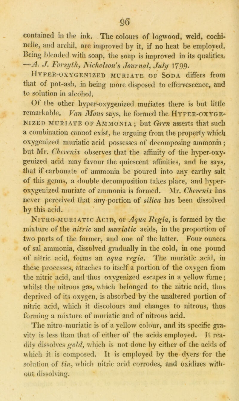 contained in the ink. The colours of logwood, weld, cochi- nelle, and archil, are improved by it, if no heat be employed. Iking blended with soap, the soap is improved in its qualities* —A. J. Forsyth, Nicholson’s Journal, July 1799* Hyper-oxygenized muriate of Soda differs from that of pot-ash, in being more disposed to effervescence, and to solution in alcohol. Of t lie other hyper-oxygenized muriates there is but little remarkable. Van Mans says, he formed the Hyper-oxyge- nized muriate of Ammonia; but Gren asserts that such a combination cannot exist, he arguing from the property which oxygenized muriatic acid possesses of decomposing ammonia ; but Mr. Cftevenix observes that the affinity of the hyper-oxy- genized acid may favour the quiescent affinities, and he says, that if carbonate of ammonia be poured into any earthy salt of this genus, a double decomposition takes place, and hyper- oxygenized muriate of ammonia is formed. Mr. Ckevenix has never perceived that any portion of silica has been dissolved by this acid. Nitro-muriatic Acid, or Aqua Regia, is formed by the mixture of the nitric and muriatic acids, in the proportion of two parts of the former, and one of the latter. Four ounces of sal ammonia, dissolved gradually in the cold, in one pound of nitric acid, forms an aqua regia. The muriatic acid, in these processes, attaches to itself a portion of the oxygen from the nitric acid, and thus oxygenized escapes in a yellow fume; whilst the nitrous gas, which belonged to the nitric acid, thus deprived of its oxygen, is absorbed by the unaltered portion of nitric acid, which it discolours and changes to nitrous, thus forming a mixture of muriatic and of nitrous acid. The nitro-muriatic is of a yellow colour, and its specific gra- vity is less than that of cither of the acids employed. It rea- dily dissolves gold, which is not done by either of the acids of which it is composed. It is employed by the dyers for the solution of tin, which nitric acid corrodes, and oxidizes with- out dissolving.