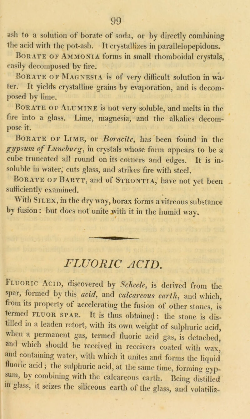 ash to a solution of borate of soda, or by directly combining the acid with the pot-ash. It crystallizes in parallelopepidons. Ho rate of Ammonia forms in small rhomboidal crystals, easily decomposed by tire. Borate of Magnesia is of very difficult solution in wa- ter. It yields crystalline grains by evaporation, and is decom- posed by lime. Borate of Alumine is not very soluble, and melts in the tire into a glass. Lime, magnesia, and the alkalies decom- pose it. Borate of Lime, or Boracite, has been found in the gypsum of Luneburg, in crystals whose form appears to be a cube truncated all round on its corners and edges. It is in- soluble in water, cuts glass, and strikes tire with steel. Borate of Baryt, and of Strontia, have not yet been sufficiently examined. AV ith Si lex, in the dry way, borax forms a vitreous substance by fusion: but does not unite with it in the humid way. FLUORIC ACID. Fluoric Acid, discovered by Scheele, is derived from the spar, formed by this acid, and calcareous earth, and which, from its property of accelerating the fusion of other stones, is termed fluor spar. It is thus obtained: the stone is dis- tilled in a leaden retort, with its own weight of sulphuric acid, when a permanent gas, termed fluoric acid gas, is detached’ and which should be received in receivers coated with wax’ and containing water, with which it unites and forms the liquid fluoric acid ; the sulphuric acid, at the same time, forming gyp- sum, by combining with the calcareous earth. Being distilled in glass, it seizes the siliceous earth of the glass, and volatiliz-