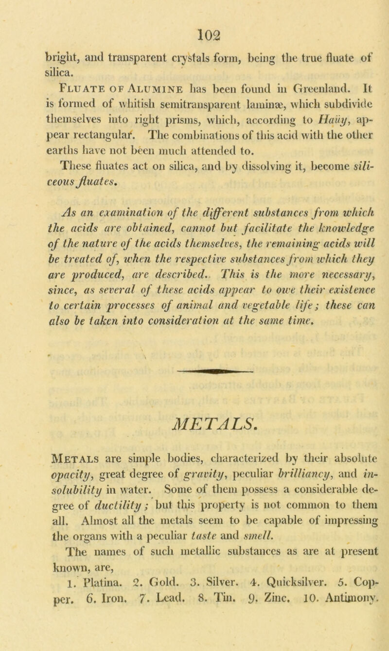 bright, and transparent crystals form, being the true tluate of silica. Flu ate of Alumine has been found in Greenland. It is formed of whitish semitransparent laminae, which subdivide themselves into right prisms, which, according to Haiiy, ap- pear rectangular. The combinations of this acid with the other earths have not been much attended to. These fiuates act on silica, and by dissolving it, become sili- ceous Jluates. As an examination of the different substances from which the acids are obtained', cannot but facilitate the knowledge of the nature of the acids themselves, the remaining acids will be treated of, when the respective substances from which they are produced, are described. This is the more necessary, since, as several of these acids appear to owe their existence to certain processes of animal and vegetable life; these can also be taken into consideration at the same time. METALS. Metals are simple bodies, characterized by their absolute opacity, great degree of gravity, peculiar brilliancy, and in- solubility in water. Some of them possess a considerable de- gree of ductility; but this property is not common to them all. Almost all the metals seem to be capable of impressing the organs with a peculiar taste and smell. The names of such metallic substances as are at present known, are, 1. Platina. 2. Gold. 3. Silver. 4. Quicksilver. 5. Cop- per. 6. Iron. 7- Lead. 8. Tin. 9. Zinc. 10. Antimony.
