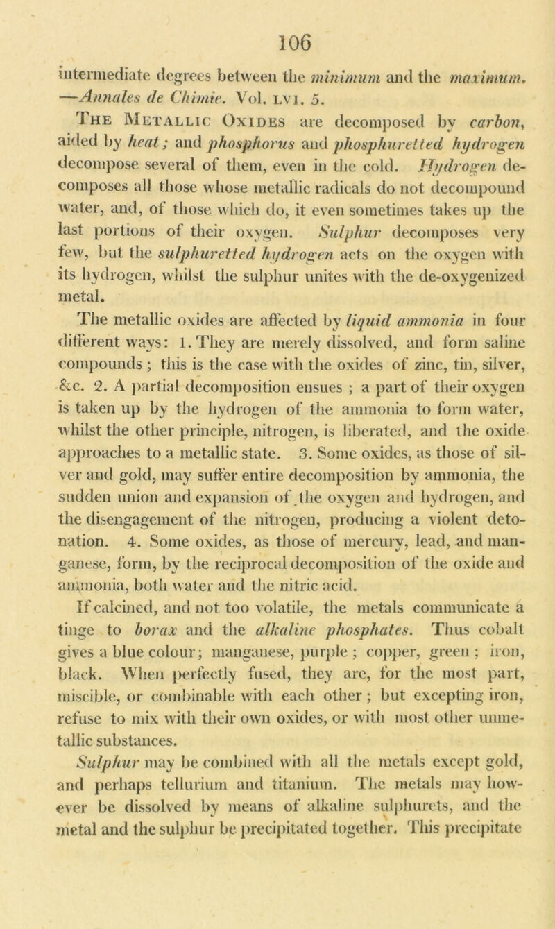 intermediate degrees between the minimum and the maximum. —Annales de Chimie. Vol. lvi. 5. The Metallic Oxides are decomposed by carbon, aided by heat; and phosphorus and phosphuretted hydrogen decompose several of them, even in the cold. Hydrogen de- composes all those whose metallic radicals do not decompound water, and, of’ those which do, it even sometimes takes up the last portions of their oxygen. Sulphur decomposes very few, but the sulphuretted hydrogen acts on the oxygen with its hydrogen, whilst the sulphur unites with the de-oxygenized metal. The metallic oxides are affected by liquid ammonia in four different ways: l.Tliey are merely dissolved, and form saline compounds ; this is the case with the oxides of zinc, tin, silver, &c. 2. A partial decomposition ensues ; a part of their oxygen is taken up by the hydrogen of the ammonia to form water, whilst the other principle, nitrogen, is liberated, and the oxide approaches to a metallic state. 3. Some oxides, as those of sil- ver and gold, may suffer entire decomposition by ammonia, the sudden union and expansion of. the oxygen and hydrogen, and the disengagement of the nitrogen, producing a violent deto- nation. 4. Some oxides, as those of mercury, lead, and man- ganese, form, by the reciprocal decomposition of the oxide and ammonia, both water and the nitric acid. If calcined, and not too volatile, the metals communicate a tinge to borax and the alkaline phosphates. Thus cobalt gives a blue colour; manganese, purple ; copper, green ; iron, black. When perfectly fused, they are, for the most part, miscible, or combinable with each other; but excepting iron, refuse to mix with their own oxides, or with most other unme- tallic substances. Sulphur may be combined with all the metals except gold, and perhaps tellurium and titanium. The metals may how- ever be dissolved by means of alkaline sulphurets, and the metal and the sulphur be precipitated together. This precipitate
