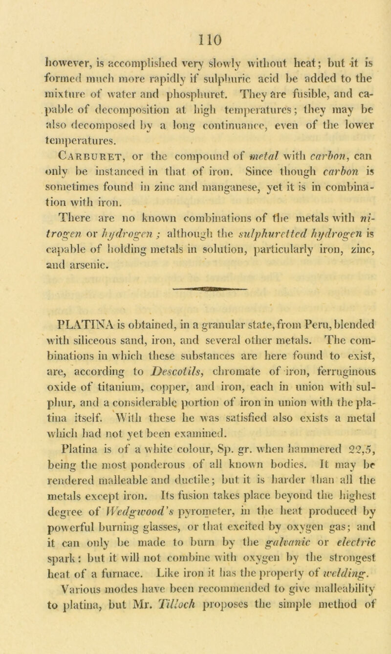 however, is accomplished very slowly without heat; but it is formed much more rapidly if sulphuric acid be added to the mixture of water and phosphuret. They are fusible, and ca- pable of decomposition at high temperatures; they may be also decomposed by a long continuance, even of the lower temperatures. Carburet, or the compound of metal with carbon, can only be instanced in that of iron. Since though carbon is sometimes found in zinc and manganese, yet it is in combina- tion with iron. There are no known combinations of the metals with ni- trogen or hydrogen ; although the sulphuretted hydrogen is capable of holding metals in solution, particularly iron, zinc, and arsenic. PLATINA is obtained, in a granular state,from Peru, blended with siliceous sand, iron, and several other metals. The com- binations in which these substances are here found to exist, are, according to Descotils, chromate of iron, ferruginous oxide of titanium, copper, and iron, each in union with sul- phur, and a considerable portion of iron in union with thepla- tina itself. With these he was satisfied also exists a metal which had not yet been examined. Platina is of a white colour, Sp. gr. when hammered 22,5, being the most ponderous of all known bodies. It may be rendered malleable and ductile; but it is harder than all the metals except iron. Its fusion takes place beyond the highest degree of Wedgwood's pyrometer, in the heat produced by powerful burning glasses, or that excited by oxygen gas; and it can only be made to burn by the galvanic or electric spark: but it will not combine with oxygen by the strongest heat of a furnace. Like iron it has the property of welding. Various modes have been recommended to give malleability to platina, but Mr. Tilloch proposes the simple method of