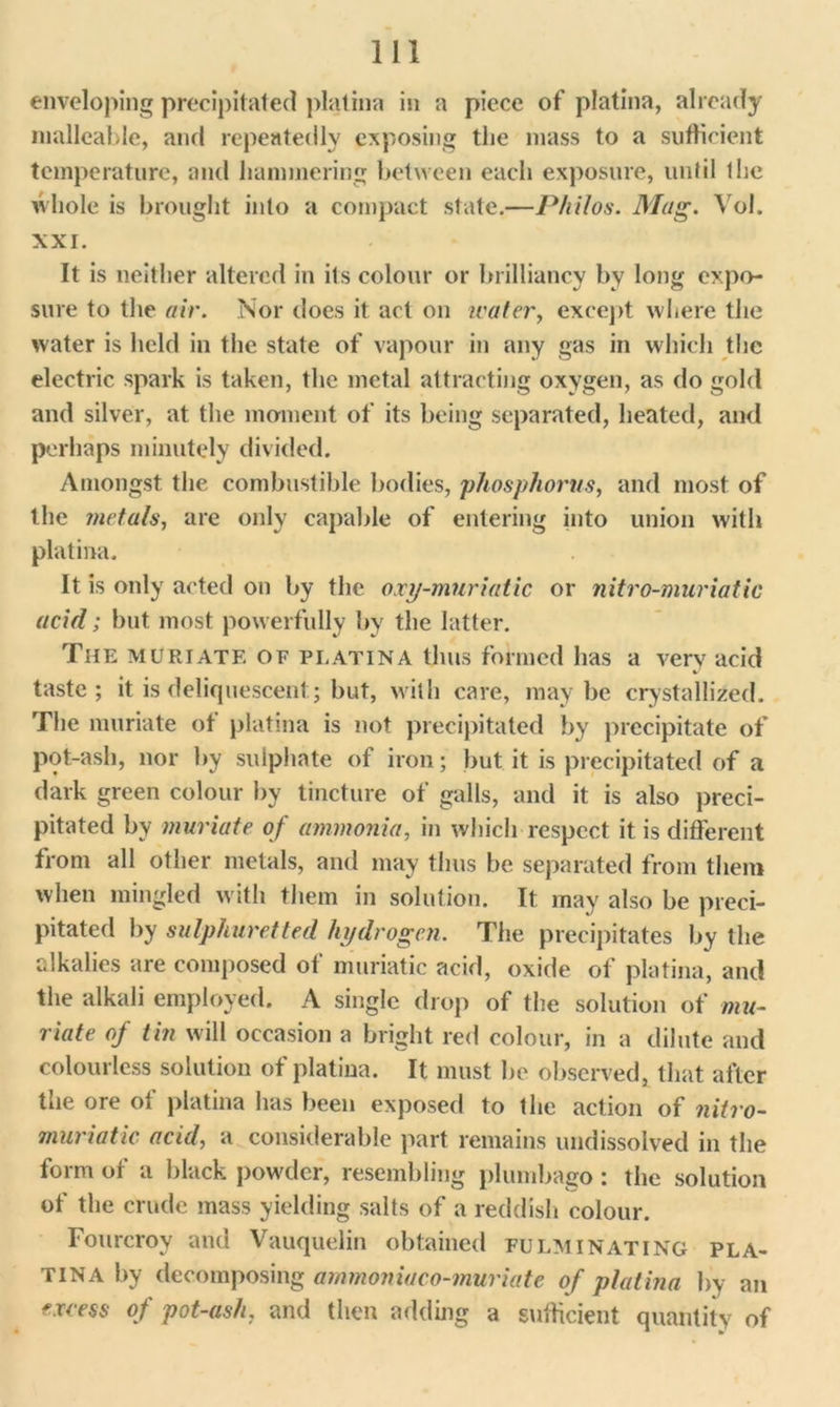 enveloping precipitated platina in a piece of platina, already malleable, and repeatedly exposing the mass to a sufficient temperature, and hammering between each exposure, until the whole is brought into a compact state.—Philos. Mag. Vol. XXI. It is neither altered in its colour or brilliancy by long expo- sure to the air. Nor does it act on water, except where the water is held in the state of vapour in any gas in which the electric spark is taken, the metal attracting oxygen, as do gold and silver, at the moment of its being separated, heated, and perhaps minutely divided. Amongst the combustible bodies, phosphorus, and most of the metals, are only capable of entering into union with platina. It is only acted on by the oxy-muriatic or nitro-muriatic acid; but most powerfully by the latter. The muriate of platina thus formed has a very acid taste; it is deliquescent; but, with care, maybe crystallized. The muriate of platina is not precipitated by precipitate of pot-ash, nor by sulphate of iron; but it is precipitated of a dark green colour by tincture of galls, and it is also preci- pitated by muriate of ammonia, in which respect it is different from all other metals, and may thus be separated from them when mingled with them in solution. It may also be preci- pitated by sulphuretted hydrogen. The precipitates by the alkalies are composed of muriatic acid, oxide of platina, and the alkali employed. A single drop of the solution of mu- riate of tin will occasion a bright red colour, in a dilute and colourless solution of platina. It must he observed, that after the ore of platina has been exposed to the action of nitro- muriatic acid, a considerable part remains undissolved in the form of a black powder, resembling plumbago : the solution of the crude mass yielding salts of a reddish colour. Fourcroy and Vauquelin obtained fulminating pla- tina by decomposing ammonia co-muriate of platina by an excess of pot-ash, and then adding a sufficient quantity of