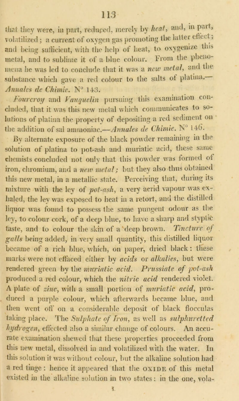 that they were, in part, reduped, merely by licat, and, in p ut, volatilized; a current of oxygen gas promoting the latter effect, and being sufficient, with the help of heat, to oxygenize tin*' metal, and to sublime it of a blue colour. From the pheno- mena he was led to conclude that it was a new metal, and the substance which gave a red colour to the salts ot platina. Annales de Chimie. N° 14-3. Fourcroy and Vauguelin pursuing this examination con- cluded, that it was this new metal which communicates to so- lutions of platina the property of depositing a red sediment on the addition of sal ammoniac.—Annales de Chimie. Tv 14 b. By alternate exposure of the black powder remaining in the solution of platina to pot-ash and muriatic acid, these same chemists concluded not only that this powder was formed ot iron, chromium, and a new metal; but they also thus obtained this new metal, in a metallic state. Perceiving that, during its mixture with the Icy of pot-ash, a very acrid vapour was ex- haled, the ley was exposed to heat in a retort, and the distilled liquor was found to possess the same pungent odour as the ley, to colour cork, of a deep blue, to have a sharp and styptic taste, and to colour the skin of a‘ deep brown. Tincture oj galls being added, in very small quantity, this distilled liquor became of a rich blue, which, on paper, dried black : these marks were not effaced either by acids or alkalies, but were rendered green by the muriatic acid. Prussiale of jyot-ash produced a red colour, which the nitric acid rendered violet. A plate of zinc, with a small portion of muriatic acid, pro- duced a purple colour, which afterwards became blue, and then went off on a considerable deposit of black flocculus taking place. The Sulphate of iron, as well as sulphuretted hydrogen, effected also a similar change of colours. An accu- rate examination shewed that these properties proceeded from this new metal, dissolved in and volatilized with the water. In this solution it was without colour, but the alkaline solution had a red tinge : hence it appeared that the oxide of this metal existed in the alkaline solution in two states: in the one, vola-