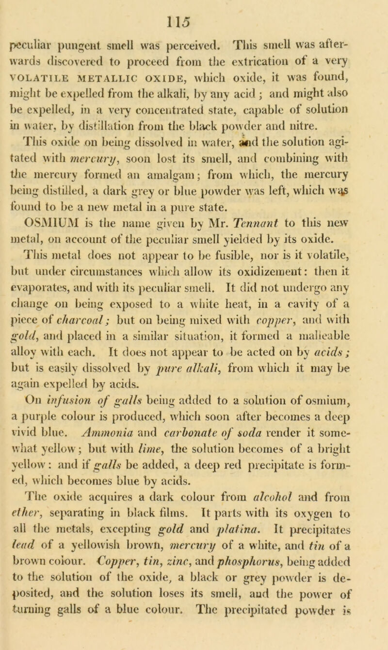 peculiar pungent smell was perceived. This smell was after- wards discovered to proceed from the extrication ot a very VOLATILE METALLIC oxide, which oxide, it was found, might be expelled from the alkali, by any acid ; and might also be expelled, in a very concentrated state, capable of solution in water, by distillation from the black powder and nitre. This oxide on being dissolved in water, and the solution agi- tated with mercury, soon lost its smell, and combining with the mercury formed an amalgam; from which, the mercury being distilled, a dark grey or blue powder wras left, which wqp found to be a new metal in a pure state. OSMIUM is the name given bv Mr. Tennant to this new metal, on account of the peculiar smell yielded by its oxide. This metal does not appear to be fusible, nor is it volatile, but under circumstances which allow its oxidizement: then it evaporates, and with its peculiar smell. It did not undergo any change on being exposed to a white heat, in a cavity of a piece of charcoal; but on being mixed with copper, and with gold, and placed in a similar situation, it formed a malleable alloy w ith each. It does not appear to be acted on by acids ; but is easily dissolved by pure alkali, from which it may be again expel led by acids. On infusion of galls being added to a solution of osmium, a purple colour is produced, which soon after becomes a deep vivid blue. Ammonia and carbonate of soda render it some- what yellow; but with lime, the solution becomes of a bright yellow: and if galls be added, a deep red precipitate is form- ed, which becomes blue by acids. The oxide acquires a dark colour from alcohol and from ether, separating in black films. It parts with its oxygen to all the metals, excepting gold and platina. It precipitates lead of a yellowish brown, mercury of a white, and tin of a brow n colour. Topper, tin, zinc, and phosphorus, being added to the solution of the oxide, a black or grey powder is de- posited, and the solution loses its smell, and the power of turning galls of a blue colour. The precipitated powder is