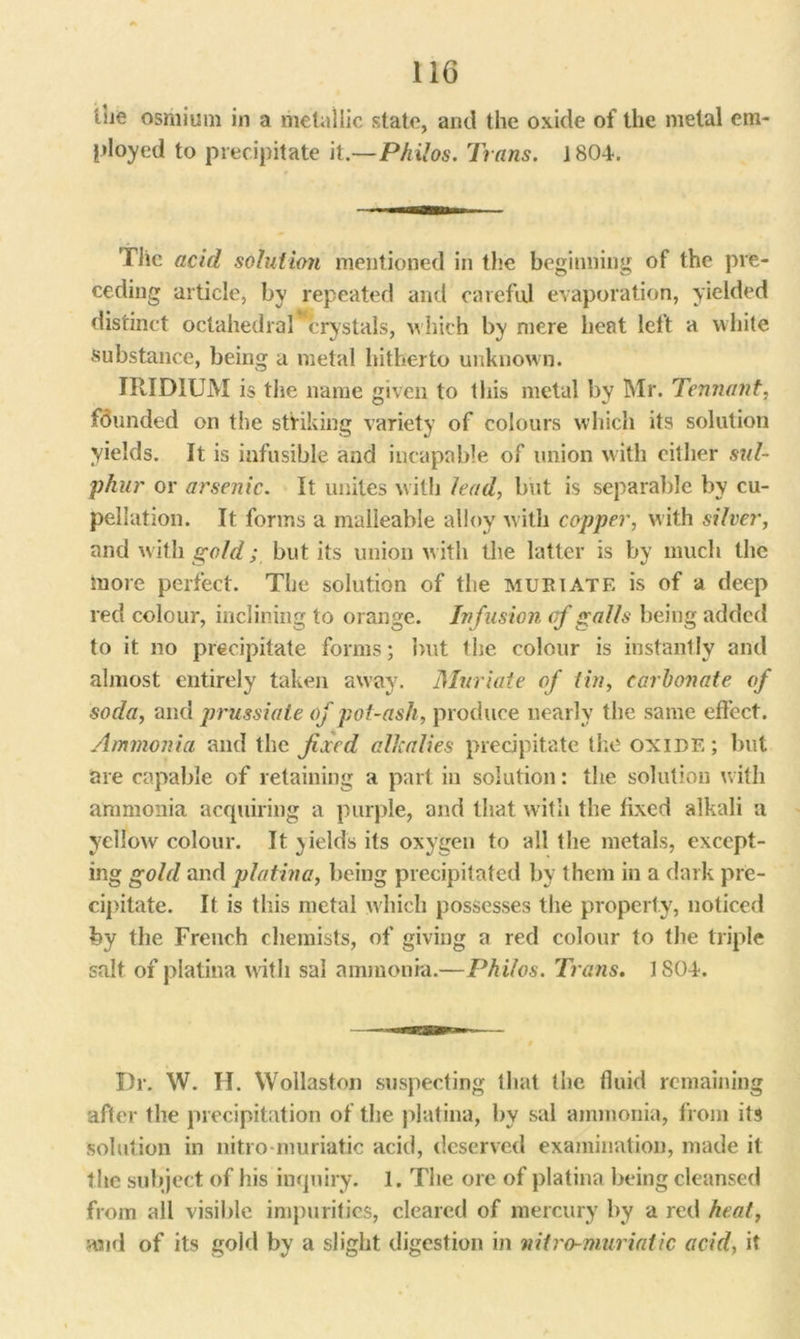 tue osmium in a metallic state, and the oxide of the metal em- ployed to precipitate it.—Philos. Trans. ISOU Tile acid solution mentioned in the beginning of the pre- ceding article, by repeated and careful evaporation, yielded distinct octahedral crystals, which by mere heat left a white Substance, being a metal hitherto unknown. IRIDIUM is the name given to this metal by Mr. Tennant. fdunded on the striking variety of colours which its solution yields. It is infusible and incapable of union with either sul- phur or arsenic. It unites with lead, but is separable by cu- pellation. It forms a malleable alloy with copper, with silver, and with gold; but its union with the latter is by much the more perfect. The solution of the muriate is of a deep red colour, inclining to orange. Infusion of galls being added to it no precipitate forms; but the colour is instantly and almost entirely taken away. Muriate of tin, carbonate of soda, and prussiate of pot-ash, produce nearly the same effect. Ammonia and the fixed alkalies precipitate the oxide ; but are capable of retaining a part in solution: the solution with ammonia acquiring a purple, and that with the fixed alkali a yellow colour. It yields its oxygen to all the metals, except- ing gold and platina, being precipitated by them in a dark pre- cipitate. It is this metal which possesses the property, noticed by the French chemists, of giving a red colour to the triple salt of platina with sal ammonia.—Philos. Trans. J SOU Dr. W. H. Wollaston suspecting that the fluid remaining after the precipitation of the platina, by sal ammonia, from its solution in nitro muriatic acid, deserved examination, made it the subject of his inquiry. 1. The ore of platina being cleansed from all visible impurities, cleared of mercury by a red heat, and of its gold by a slight digestion in niiro-niuriatic acid, it