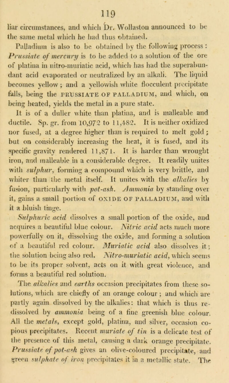 liar circumstances, and which Dr. Wollaston announced to be the same metal which he had thus obtained. Palladium is also to be obtained by the following process : Prussiate of mercury is to be added to a solution of the ore of platina in uitro-muriatic acid, which lias had the superabun- dant acid evaporated or neutralized by an alkali. The liquid becomes yellow ; and a yellowish white flocculent precipitate falls, being the prussiate of palladium, and which, on being heated, yields the metal in a pure state. It is of a duller white than platina, and is malleable and ductile. Sp. gr. from 10,972 to 11,482. It is neither oxidized nor fused, at a degree higher than is required to melt gold ; but on considerably increasing the heat, it is fused, and its specific gravity rendered 11,871- It is harder than wrought iron, and malleable in a considerable degree. It readily unites with sulphur, forming a compound which is very brittle, and whiter than the metal itself. It unites with the alkalies by fusion, particularly with pot-ash. Ammonia by standing over it, gains a small portion of oxide of palladium, and with it a bluish tinge. Sulphuric acid dissolves a small portion of the oxide, and acquires a beautiful blue colour. Nitric acid acts much more powerfully on it, dissolving the oxide, and forming a solution of a beautiful red colour. Muriatic acid also dissolves it; the solution being also red. Nitro-murialic acid, which seems to be its proper solvent, acts on it with great violence, and forms a beautiful red solution. The alkalies and earths occasion precipitates from these so- lutions, which are chiefly of an orange colour ; and which are partly again dissolved by the alkalies: that which is thus re- dissolved by ammonia being of a fine greenish blue colour. All the metals, except gold, platina, and silver, occasion co- pious precipitates. Recent muriate of tin is a delicate test of the presence of this metal, causing a dark orange precipitate. Prussiate of pot-asli gives an olive-coloured precipitate, and green sulphate of iron precipitates it in a metallic state. The