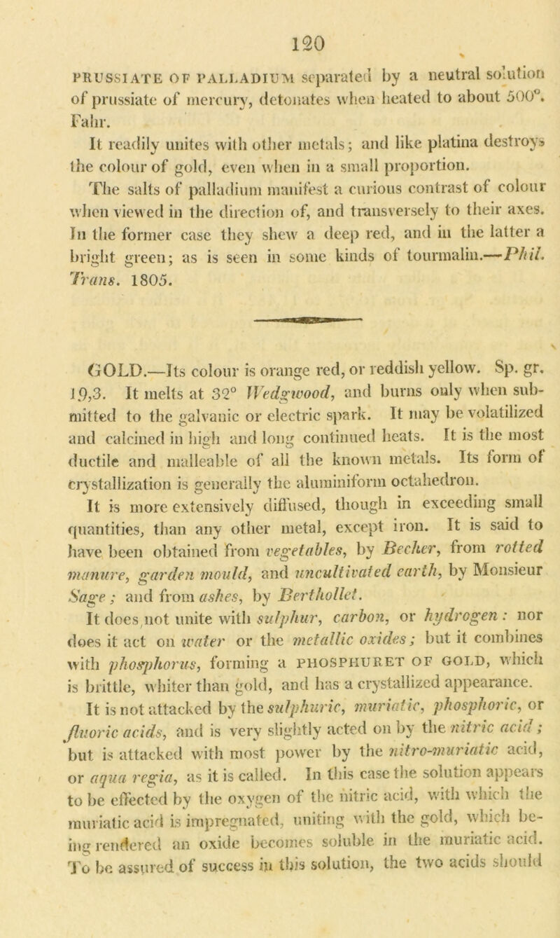 % prussiATE of palladium separated by a neutral solution of prussiate of mercury, detonates when heated to about 500°. Fahr. It readily unites with other metals; and like platina destroys the colour of gold, even when in a small proportion. The salts of palladium manifest a curious contrast of colour when viewed in the direction of, and transversely to their axes. In the former case they shew a deep red, and in the latter a bright green; as is seen in some kinds of tourmalin.—Phil. Trans. 1805. GOLD.—Its colour is orange red, or reddish yellow. Sp. gr, 1.9,3. It melts at 32° Wedgwood, and burns only when sub- mitted to the galvanic or electric spark. It may be volatilized and calcined in high and long continued heats. It is the most ductile and malleable of all the known metals. Its form of crystallization is generally the aluminiform octahedron. It is more extensively diffused, though in exceeding small quantities, than any other metal, except iron. It is said to have been obtained from vegetables, by Becker, from rotted manure, garden mould, and uncultivated earth, by Monsieur Sage ; and from ashes, by Bertkollet. It doesnot unite with sulphur, carbon, or hydrogen: nor does it act on tenter or the metallic oxides; but it combines with phosphorus, forming a phospiiuret of gold, which is brittle, whiter than gold, and has a crystallized appearance. It is not attacked by {he sulphuric, muriatic, phosphoric, or fluoric acids, and is very slightly acted on by the nitric aria ; but is attacked with most power by the nitre-muriatic acid, or aqua regia, as it is called. In this case the solution appeals to be effected by the oxygen of the nitric acid, with which tue muriatic acid is impregnated, uniting with the gold, which be- ing rendered an oxide becomes soluble, in the muriatic acid. To be assured of success in this solution, the two acids should