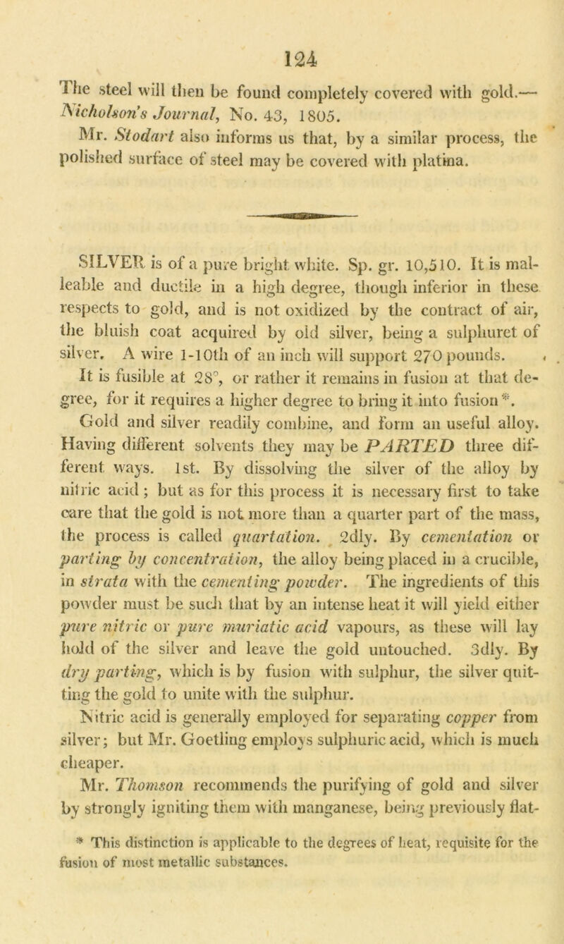 1 lie steel will then be found completely covered with gold.— Aichohon’s Journal, No. 43, 1805. Mr. Stodart also informs us that, by a similar process, the polished surface of steel may be covered with platina. SILVER is of a pure bright white. Sp. gr. 10,510. It is mal- leable and ductile in a high degree, though inferior in these respects to gold, and is not oxidized by the contract of air, the bluish coat acquired by oid silver, being a sulpkuret of silver, A wire 1-10th of an inch will support 270 pounds. It is fusible at 28°, or rather it remains in fusion at that de- gree, for it requires a higher degree to bring it into fusion*. Gold and silver readily combine, and Form an useful alloy. Having different solvents they may be PARTED three dif- ferent ways. 1st. By dissolving the silver of the alloy by nitric acid; but as for this process it is necessary first to take care that the gold is not more than a quarter part of the mass, the process is called quartation. 2dly. By cementation or parting bp concentration, the alloy being placed in a crucible, in strata with the cementing powder. The ingredients of this powder must be such that by an intense heat it will yield either pure nitric or pure muriatic acid vapours, as these will lay hold of the silver and leave the gold untouched. 3dly. By dry parting, which is by fusion with sulphur, the silver quit- ting the gold to unite with the sulphur. Nitric acid is generally employed for separating copper from silver; but Mr. Goetling employs sulphuric acid, which is much cheaper. Mr. Thomson recommends the purifying of gold and silver by strongly igniting them with manganese, being previously flat- * This distinction is applicable to the degrees of heat, requisite for the fusion of most metallic substances.