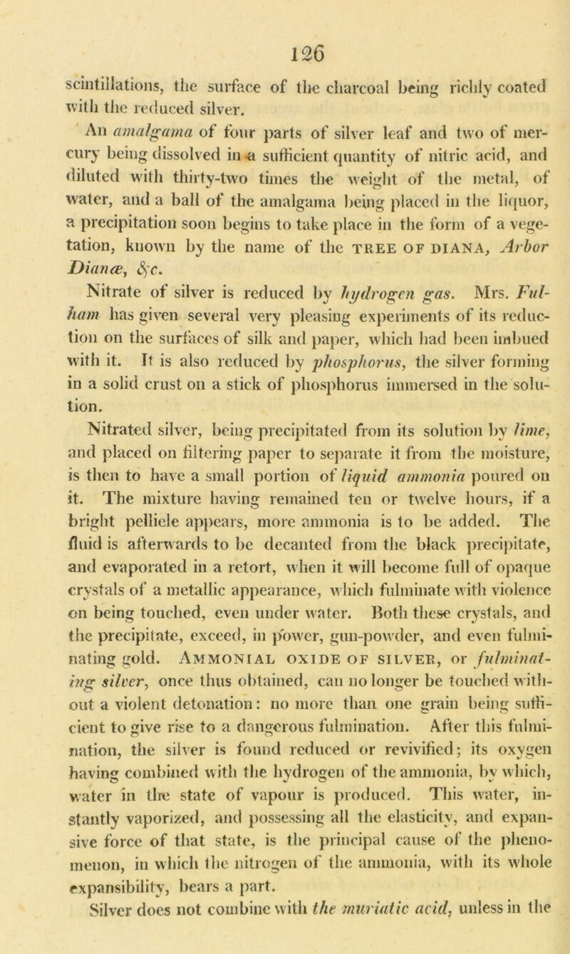 scintillations, the surface of the charcoal being richly coated with the reduced silver. An amalgama of four parts of silver leaf and two of mer- cury being dissolved in -a sufficient quantity of nitric acid, and diluted with thirty-two times the weight of the metal, of water, and a ball of the amalgama being placed in the liquor, a precipitation soon begins to take place in the form of a vege- tation, known by the name of the TREE of DIANA, Arbor Diana, fyc. Nitrate of silver is reduced by hydrogen gas. Mrs. Ful- ham has given several very pleasing experiments of its reduc- tion on the surfaces of silk and paper, which had been imbued with it. It is also reduced by phosphorus, the silver forming in a solid crust on a stick of phosphorus immersed in the solu- tion. Nitrated silver, being precipitated from its solution by lime, and placed on filtering paper to separate it from the moisture, is then to have a small portion of liquid ammonia poured on it. The mixture having remained ten or twelve hours, if a bright pellicle appears, more ammonia is to be added. The fluid is afterwards to be decanted from the black precipitate, and evaporated in a retort, when it w ill become full of opaque crystals of a metallic appearance, w hich fulminate with violence on being touched, even under water. Both these crystals, and the precipitate, exceed, in power, gun-powder, and even fulmi- nating gold. Ammonial oxide of silver, or fulminat- ing silver, once thus obtained, can no longer be touched w ith- out a violent detonation: no more than one grain being suffi- cient to give rise to a dangerous fulmination. After this fnlmi- nation, the silver is found reduced or revivified; its oxygen having combined with the hydrogen of the ammonia, by w hich, water in tire state of vapour is produced. This water, in- stantly vaporized, and possessing all the elasticity, and expan- sive force of that state, is the principal cause of the pheno- menon, in which the nitrogen of the ammonia, with its wdiole expansibility, bears a part. Silver does not combine with the muriatic acid, unless in the