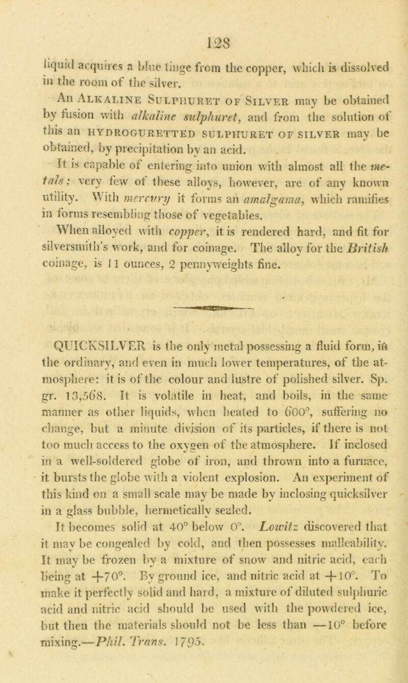 liquid acquires a blue tinge from the copper, which is dissolved in the room of the silver. An Alkaline Sulphuret of Silver may be obtained by fusion with alkaline sulphuret, and from the solution of this an hydrogurktted sulphuret of silver may be obtained, by precipitation by an acid. It is capable or entering into union with almost all the me- tals ; very few ot these alloys, however, are of any known utility. With mercury it forms an amalgam a, which ramifies in forms resembling those of vegetables. When alloyed with copper, it is rendered hard, and fit for silversmith's work, and for coinage. The alloy for the British coinage, is 11 ounces, 2 pennyweights fine. QUICKSILVER is the only metal possessing a fluid form, in the ordinary, and even in much lower temperatures, of the at- mosphere: it is of the colour and lustre of polished silver. Sp. gr. 13,568. It is volatile in heat, and boils, in the same manner as other liquids, when heated to 600°, suffering no change, but a minute division of its particles, if there is not too much access to the oxygen of the atmosphere. If inclosed in a well-soldered globe of iron, and thrown into a furnace, it bursts the globe with a violent explosion. An experiment of this kind on a small scale may be made by inclosing quicksilver in a glass bubble, hermetically sealed. It becomes solid at 40° below 0°. Lowitz discovered that it may be congealed by cold, and then possesses malleability. It may be frozen by a mixture of snow and nitric acid, each being at -j-70°. By ground ice, and nitric acid at To make it perfectly solid and hard, a mixture of diluted sulphuric acid and nitric acid should be used with the powdered ice, but then the materials should not be less than —10° before mixing.— Phil. Trans. 171)5.