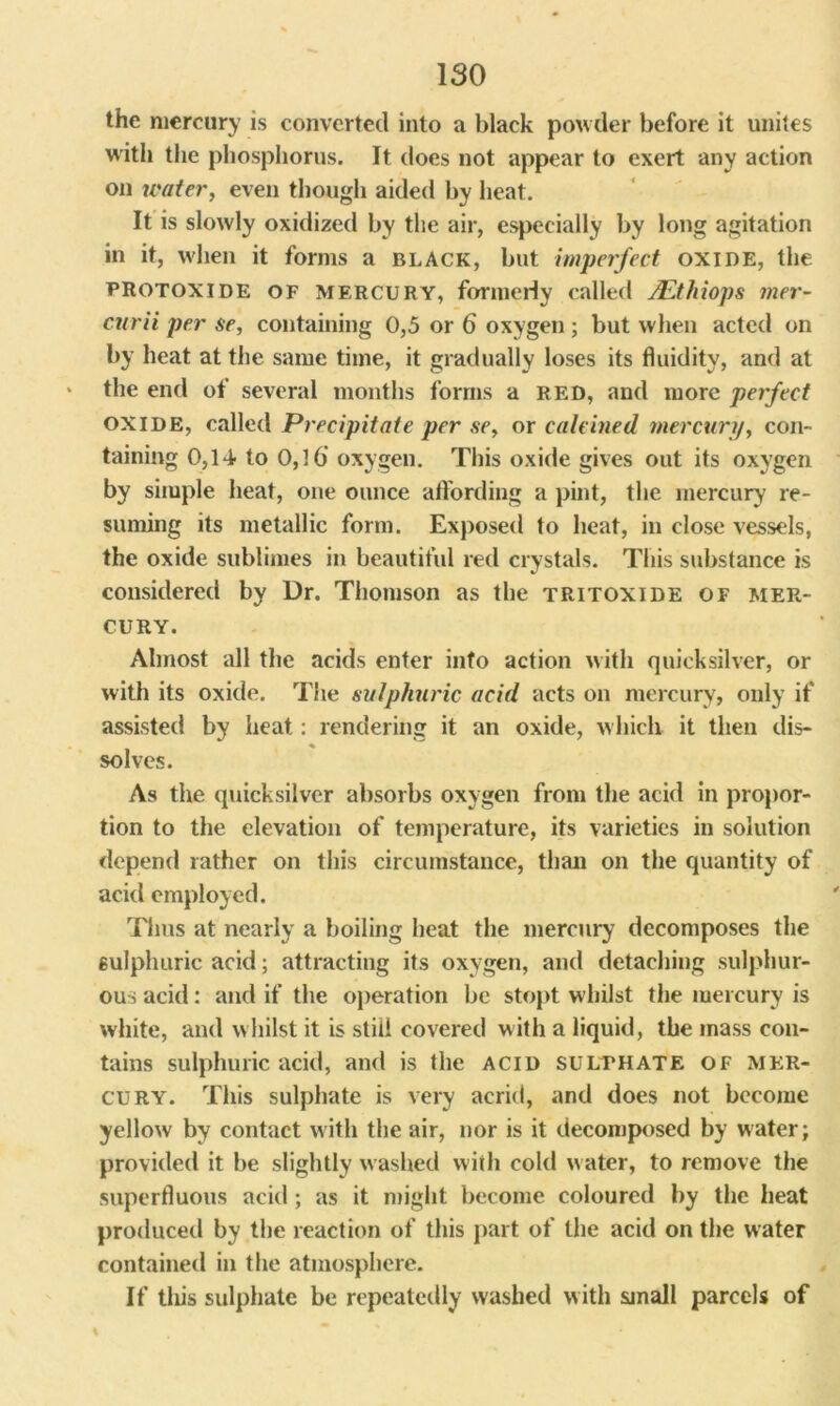 ISO the mercury is converted into a black powder before it unites with the phosphorus. It does not appear to exert any action on water, even though aided by heat. It is slowly oxidized by the air, especially by long agitation in it, when it forms a black, but imperfect oxide, the protoxide of mercury, formerly called JEthiops mer- curii per se, containing 0,5 or 6 oxygen; but when acted on by heat at the same time, it gradually loses its fluidity, and at the end of several months forms a red, and more perfect OXIDE, called Precipitate per se, or calcined mercury, con- taining 0,14- to 0,16 oxygen. This oxide gives out its oxygen by simple heat, one ounce affording a pint, the mercury re- suming its metallic form. Exposed to heat, in close vessels, the oxide sublimes in beautiful red crystals. This substance is considered by Dr. Thomson as the tritoxide of mer- cury. Almost all the acids enter info action with quicksilver, or with its oxide. The sulphuric acid acts on mercury, only if assisted by heat: rendering it an oxide, which it then dis- solves. As the quicksilver absorbs oxygen from the acid in propor- tion to the elevation of temperature, its varieties in solution depend rather on this circumstance, than on the quantity of acid employed. Thus at nearly a boiling heat the mercury decomposes the sulphuric acid; attracting its oxygen, and detaching sulphur- ous acid: and if the operation be stopt whilst the mercury is white, and whilst it is still covered with a liquid, the mass con- tains sulphuric acid, and is the acid sulphate of mer- cury. This sulphate is very acrid, and does not become yellow by contact with the air, nor is it decomposed by water; provided it be slightly washed with cold w ater, to remove the superfluous acid ; as it might become coloured by the heat produced by the reaction of this part of the acid on the water contained in the atmosphere. If tliis sulphate be repeatedly washed w ith small parcels of