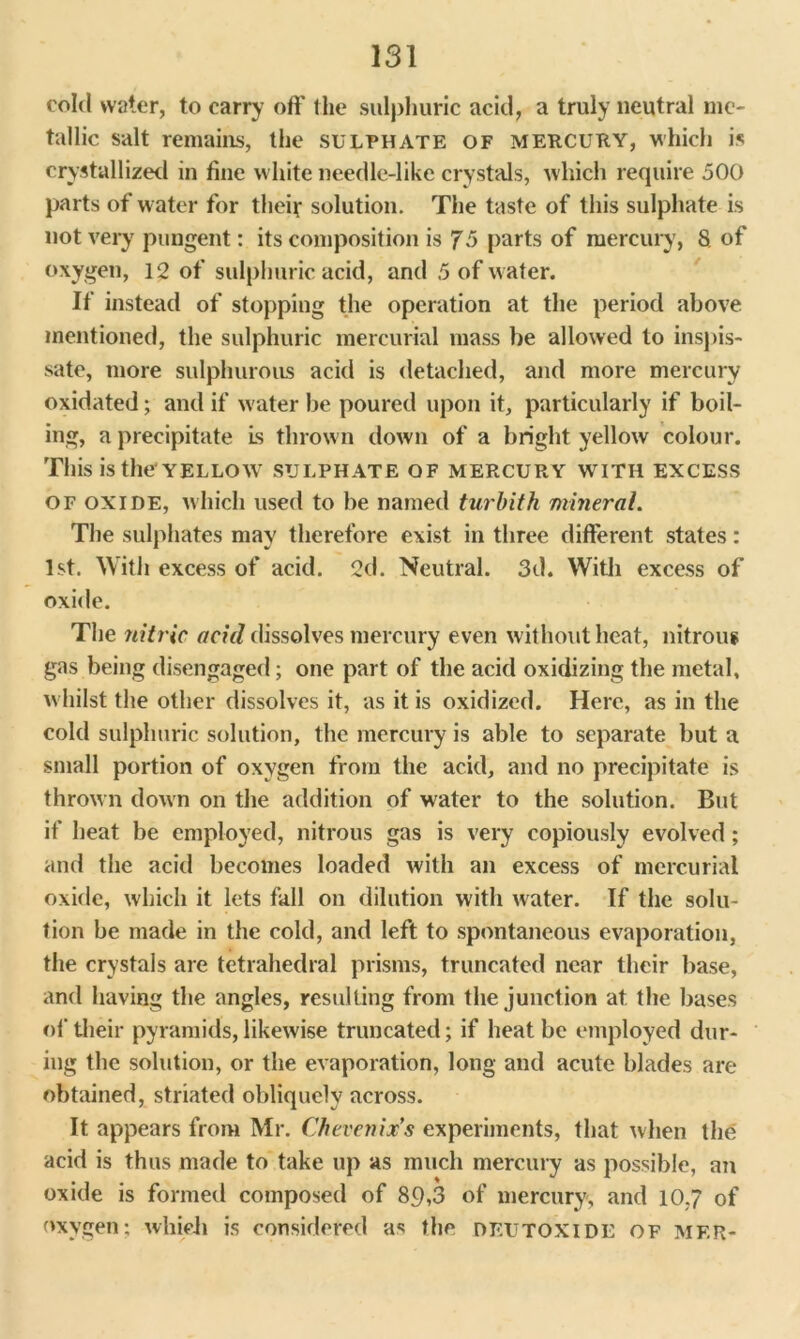 cold water, to carry off the sulphuric acid, a truly neutral me- tallic salt remains, the sulphate of mercury, which is crystallized in fine white needle-like crystals, which require 500 parts of water for their solution. The taste of this sulphate is not very pungent: its composition is 75 parts of mercury, 8 of oxygen, 12 of sulphuric acid, and 5 of w ater. If instead of stopping the operation at the period above mentioned, the sulphuric mercurial mass be allowed to inspis- sate, more sulphurous acid is detached, and more mercury oxidated; and if water be poured upon it, particularly if boil- ing, a precipitate is thrown down of a bright yellow colour. This is the*yellow sulphate of mercury with excess of oxide, which used to be named turbith mineral. The sulphates may therefore exist in three different states: 1st. With excess of acid. 2d. Neutral. 3d. With excess of oxide. The nitric acid dissolves mercury even without heat, nitrous gas being disengaged; one part of the acid oxidizing the metal, whilst the other dissolves it, as it is oxidized. Here, as in the cold sulphuric solution, the mercury is able to separate but a small portion of oxygen from the acid, and no precipitate is thrown down on the addition of water to the solution. But if heat be employed, nitrous gas is very copiously evolved; and the acid becomes loaded with an excess of mercurial oxide, which it lets fall on dilution with water. If the solu- tion be made in the cold, and left to spontaneous evaporation, the crystals are tetrahedral prisms, truncated near their base, and having the angles, resulting from the junction at the bases of their pyramids, likewise truncated; if heat be employed dur- ing the solution, or the evaporation, long and acute blades are obtained, striated obliquely across. It appears from Mr. Chevenix’s experiments, that when the acid is thus made to take up as much mercury as possible, an oxide is formed composed of 89,3 of mercury, and 10,7 of oxygen: which is considered as the DF.UTOXIDE of mf.r-