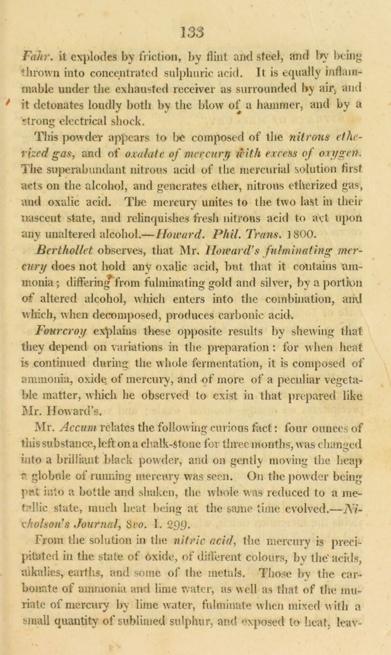 FaJir. it explodes by friction, by flint and steel, and In’ being thrown into concentrated sulphuric acid. It is equally inflam- mable under the exhausted receiver as surrounded by air, and * it detonates loudly both by the blow of a hammer, and by a rtrong electrical shock. This powder appears to be composed of the nitrous ethe- rized gas, and of oxalate of mercury irith excess of oxygen. The superabundant nitrous acid of the mercurial solution first acts on the alcohol, and generates ether, nitrous etherized gas, and oxalic acid. The mercury unites 1o the two last in their nascent state, and relinquishes fresh nitrous acid to act upon any unaltered alcohol.— Howard. Phil. Trans. ] SCO. Berthollet observes, that Mr. Howard’s fulminating mer- cury does not hold any oxalic acid, but that it contains am- monia; differing from fulminating gold and silver, by a portion of altered alcohol, which enters into the combination, and which, when decomposed, produces carbonic acid. Fourcroy explains these opposite results by shewing that they depend on variations in the preparation : for when heat is continued during the w hole fermentation, it is composed of ammonia, oxide of mercury, and of more of a peculiar vegeta- ble matter, which he observed to exist in that prepared like Mr. How ard’s. Mr. Accum relates the following curious fact: four ounces of this substance, left on a chalk-stone for three months, w as changed into a brilliant black powder, and on gently moving the heap r globule of running mercury was seen. On the pow der being put into a bottle and shaken, the w hole w as reduced to a me- tallic state, much heat being at the same time evolved.—Ni- cholson s Journal, Svo. 1. 2.99. From the solution in the nitric acid, the mercury is preci- pitated in the state of oxide, of different colours, by the'acids, ‘alkalies, earths, and some of the metals. Those by the car- bonate of ammonia and lime water, as well as that of the mu- riate of mercury by lime water, fulminate w hen mixed w ith a small quantity of sublimed sulphur, and exposed to heat, leav-