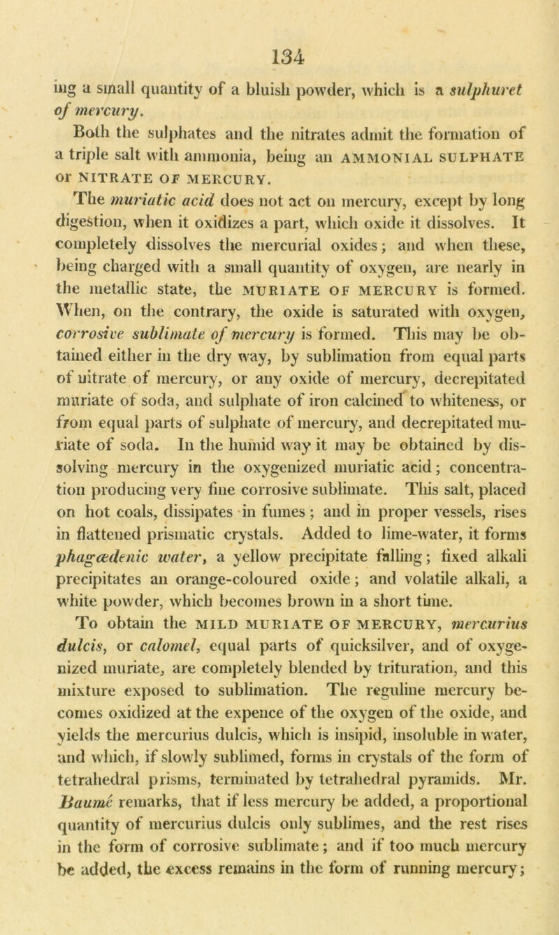 mg a small quantity of a bluish powder, which is a sulphuret of mercury. Both the sulphates and the nitrates admit the formation of a triple salt with ammonia, being an ammonial sulphate or NITRATE or MERCURY. The muriatic acid does not act on mercury, except by long digestion, when it oxidizes a part, which oxide it dissolves. It completely dissolves the mercurial oxides; and when these, being charged with a small quantity of oxygen, are nearly in the metallic state, the muriate of mercury is formed. When, on the contrary, the oxide is saturated with oxygen, corrosive sublimate of mercury is formed. This may be ob- tained either in the dry way, by sublimation from equal parts of nitrate of mercury, or any oxide of mercury, decrepitated muriate of soda, and sulphate of iron calcined to whiteness, or from equal parts of sulphate of mercury, and decrepitated mu- riate of soda. In the humid way it may be obtained by dis- solving mercury in the oxygenized muriatic acid; concentra- tion producing very tine corrosive sublimate. This salt, placed on hot coals, dissipates in fumes; and in proper vessels, rises in flattened prismatic crystals. Added to lime-water, it forms phagcedenic water, a yellow precipitate falling; tixed alkali precipitates an orange-coloured oxide; and volatile alkali, a white powder, which becomes brown in a short time. To obtain the mild muriate of mercury, mercurius dulcis, or calomel, equal parts of quicksilver, and of oxyge- nized muriate, are completely blended by trituration, and this mixture exposed to sublimation. The reguline mercury be- comes oxidized at the expence of the oxygen of the oxide, and yields the mercurius dulcis, which is insipid, insoluble in water, and which, if slowly sublimed, forms in crystals of the form of tetrahedral prisms, terminated by tetrahedral pyramids. Mr. Baumc remarks, that if less mercury be added, a proportional quantity of mercurius dulcis only sublimes, and the rest rises in the form of corrosive sublimate; and if too much mercury be added, the excess remains in the form of running mercury;