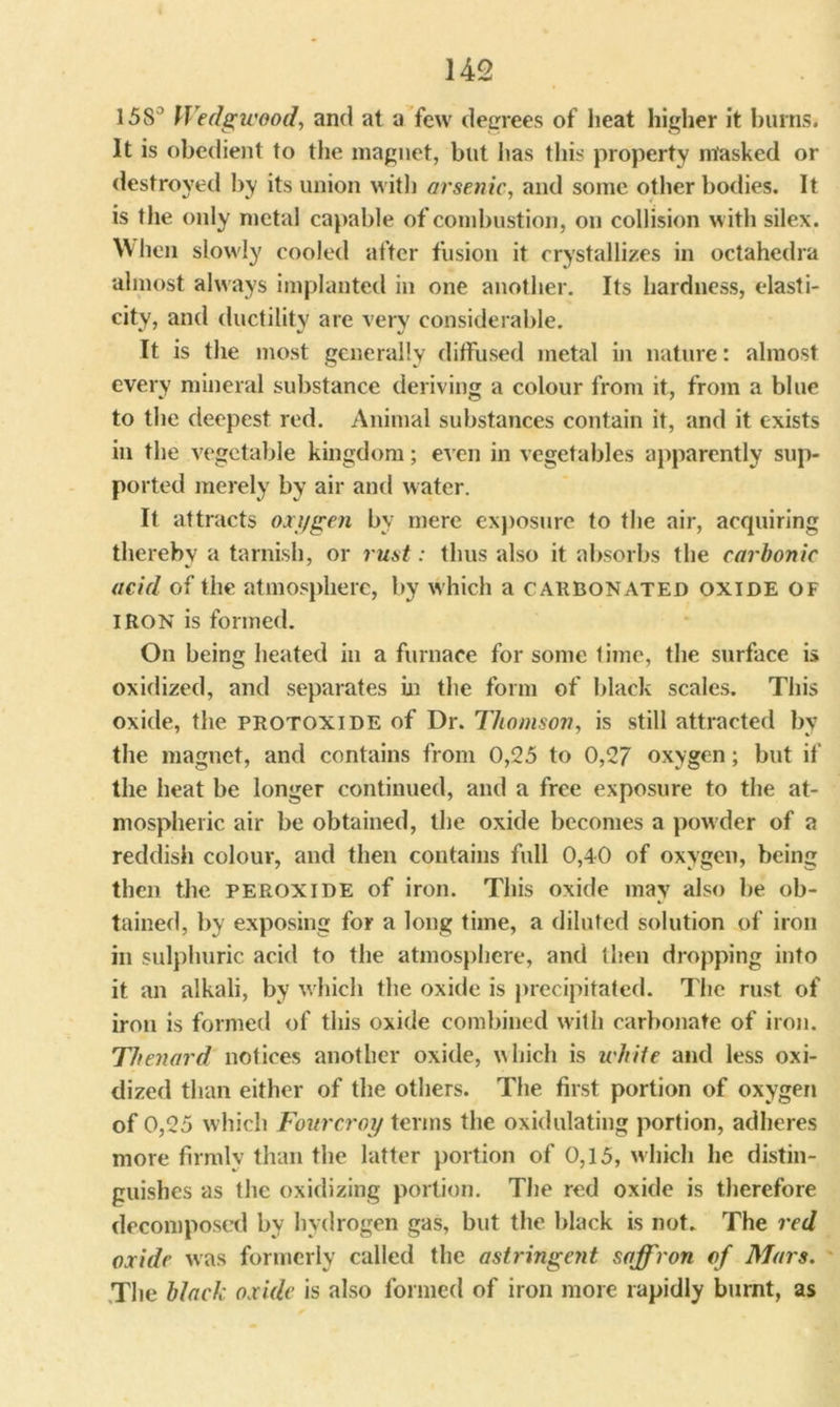 15S° Wedgwood, and at a few degrees of heat higher it burns. It is obedient to the magnet, but lias this property masked or destroyed by its union with arsenic, and some other bodies. It is the only metal capable of combustion, on collision with silex. When slowly cooled after fusion it crystallizes in octahedra almost always implanted in one another. Its hardness, elasti- city, and ductility are very considerable. It is the most generally diffused metal in nature: almost every mineral substance deriving a colour from it, from a blue to the deepest red. Animal substances contain it, and it exists in the vegetable kingdom; even in vegetables apparently sup- ported merely by air anil water. It attracts oxygen by mere exposure to the air, acquiring thereby a tarnish, or rust: thus also it absorbs the carbonic acid of the atmosphere, by which a carbonated oxide of IRON is formed. On being heated in a furnace for some time, the surface is oxidized, and separates in the form of black scales. This oxide, the protoxide of Dr. Thomson, is still attracted by the magnet, and contains from 0,25 to 0,27 oxygen; but if the heat be longer continued, and a free exposure to the at- mospheric air be obtained, the oxide becomes a powder of a reddish colour, and then contains full 0,40 of oxygen, being then the peroxide of iron. This oxide may also be ob- tained, by exposing for a long time, a diluted solution of iron in sulphuric acid to the atmosphere, and then dropping into it an alkali, by which the oxide is precipitated. The rust of iron is formed of this oxide combined with carbonate of iron. Thenard notices another oxide, which is white and less oxi- dized than either of the others. The first portion of oxygen of 0,25 which Fourcroy terms the oxidulating portion, adheres more firmly than the latter portion of 0,15, which he distin- guishes as the oxidizing portion. The red oxide is therefore decomposed by hydrogen gas, but the black is not. The red oxide was formerly called the astringeyit saffron of Mars. The black oxide is also formed of iron more rapidly burnt, as