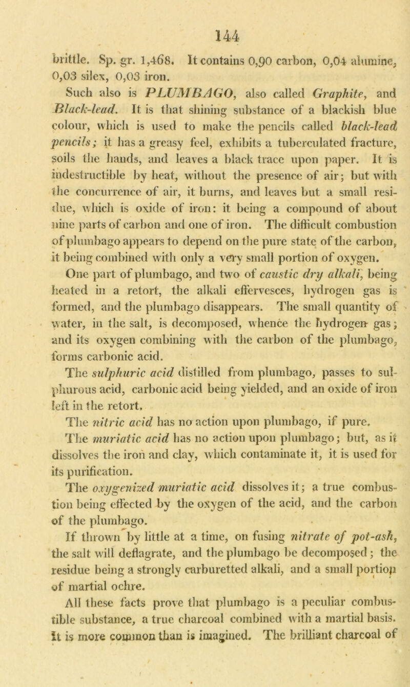brittle. Sp. gr. 1,468. It contains 0,90 carbon, 0,04 aluminc, 0,03 sile\, 0,03 iron. Such also is PLUMBAGO, also called Graphite, and Black-lead. It is that shining substance of a blackish blue colour, which is used to make the pencils called black-lead pencils; it has a greasy feel, exhibits a tuberculated fracture, soils the hands, and leaves a black trace upon paper. It is indestructible by heat, without the presence of air; but with the concurrence of air, it burns, and leaves but a small resi- due, which is oxide of iron: it being a compound of about nine parts of carbon and one of iron. The difficult combustion of plumbago appears to depend on the pure state of the carbon, it being combined with only a very small portion of oxygen. One part of plumbago, and two of caustic dry alkali, being heated in a retort, the alkali effervesces, hydrogen gas is formed, and the plumbago disappears. The small quantity of water, in the salt, is decomposed, whence the hydrogen- gas; and its oxygen combining with the caibon of the plumbago, forms carbonic acid. The sulphuric acid distilled from plumbago, passes to sul- phurous acid, carbonic acid being yielded, and an oxide of iron left in the retort. The nitric acid has no action upon plumbago, if pure. The muriatic acid has no action upon plumbago; but, as it dissolves the iron and clay, which contaminate it, it is used for its purification. The oxygenized muriatic acid dissolves it; a true combus- tion being effected by the oxygen of the acid, and the carbon of the plumbago. If thrown by little at a time, on fusing nitrate of pot-ash, the salt will deflagrate, and the plumbago be decomposed ; the residue being a strongly carburetted alkali, and a small portiop of martial ochre. All these facts prove that plumbago is a peculiar combus- tible substance, a true charcoal combined with a martial basis. It is more common than is imagined. The brilliant charcoal of /