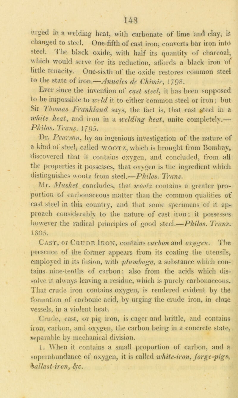 urged in a welding heat, with carbonate of lime and day, is changed to steel. One-fifth of cast iron, converts bar iron into steel. The black oxide, with half its quantity of charcoal, which would serve for its reduction, affords a black iron ot little tenacity. One-sixth of the oxide restores common steel to the state ol iron.—Annales de Chimie, 17.98* Ever since the invention of cast steel, it has been supposed to be impossible to weld it to either common steel or iron; but Sir Thomas Frankland says, the fact is, that cast steel in a white heal, and iron in a welding heat, unite completely.— Philos. Trans. 1795. Dr. Pearson, by an ingenious investigation of the nature of a kind oi steel, called wootz, which is brought from Bombay, discovered that it contains oxygen, and concluded, from all the properties it possesses, that oxygen is the ingredient which distinguishes wootz from steel.—Philos. Trans. Mr. Mushed concludes, that wootz contains a greater pro- portion of carbonaceous matter than the common qualities of cast steel in this country, and that some specimens of it ap- proach considerably to the nature of cast iron: it possesses however the radical principles of good steel.—Philos. Trans. IS05. Cast, or Crude Iron* contains carbon and oxygen. The presence of the former appears from its coating the utensils, employed in its fusion, with plumbago, a substance which con- tains -nine-tenths of carbon: also from the acids which dis- solve it always leaving a residue, which is purely carbonaceous. That crude iron contains oxygen, is rendered evident by the formation of carbonic acid, by urging the crude iron, in close vessels, in a violent heat. Crude, cast, or pig iron, is eager and brittle, and contains iron, carbon, and oxygen, the carbon being in a concrete state, separable by mechanical division. I. When it contains a small proportion of carbon, and a superabundance of oxygen, it is called white-iron, forge-pig^ ballast-iron, Sfc.