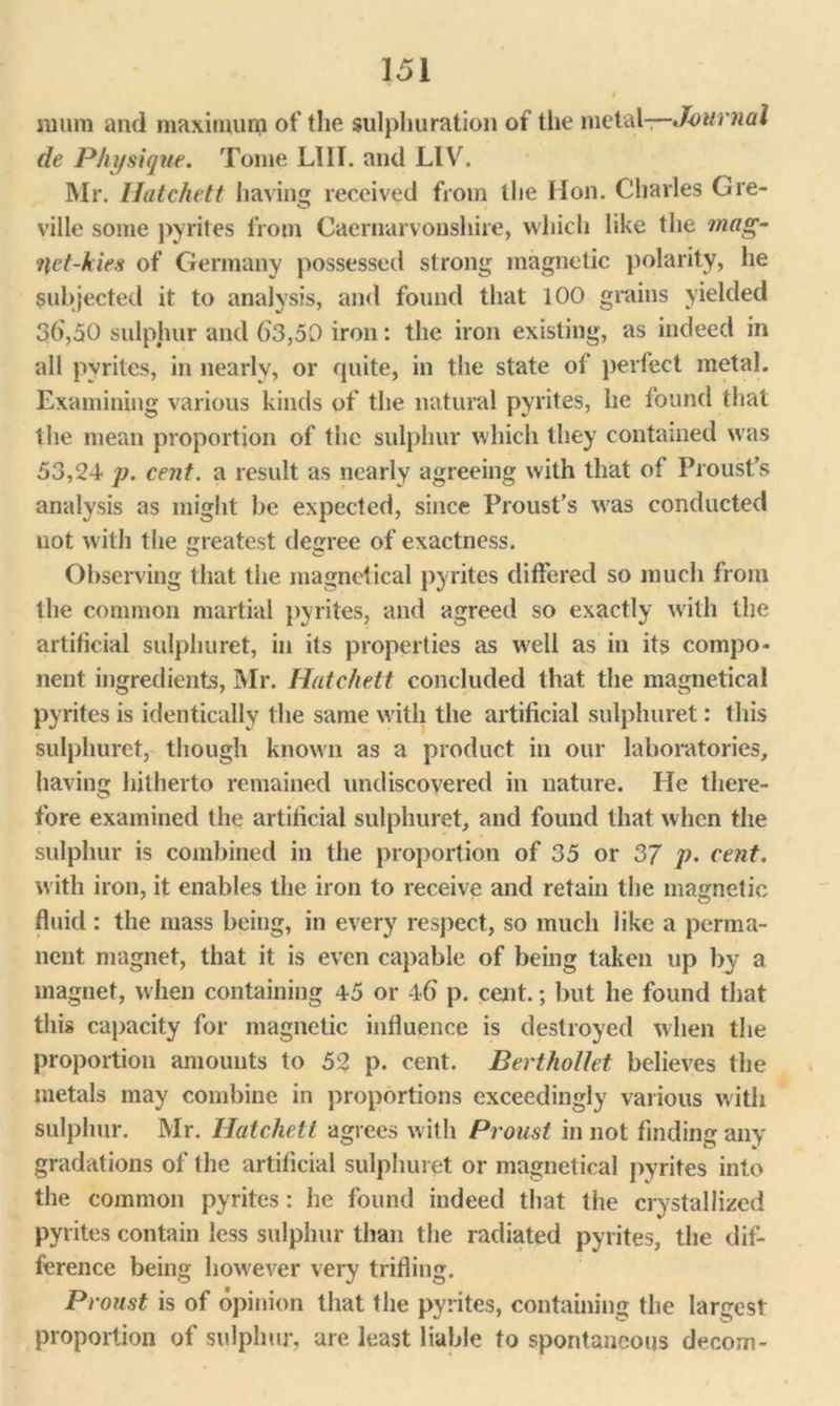 § mum and maximum of the sulphuration of the metal—Journal de Physique. Tome LIII. and LIV. Mr. Hatchett having received from the Hon. Charles Gre- ville some pyrites from Caernarvonshire, which like the ?nag- yet-kies of Germany possessed strong magnetic polarity, he subjected it to analysis, and found that 100 grains yielded 3d,50 sulphur and 63,50 iron: the iron existing, as indeed in all pyrites, in nearly, or quite, in the state of perfect metal. Examining various kinds of the natural pyrites, he found that the mean proportion of the sulphur which they contained was 53,24 p. cent, a result as nearly agreeing with that of Proust’s analysis as might be expected, since Proust's was conducted uot with the greatest degree of exactness. Observing that the magnetical pyrites differed so much from the common martial pyrites, and agreed so exactly with the artificial sulphuret, in its properties as well as in its compo- nent ingredients, Mr. Hatchett concluded that the magnetical pyrites is identically the same with the artificial sulphuret: this sulphuret, though known as a product in our laboratories, having hitherto remained undiscovered in nature. He there- fore examined the artificial sulphuret, and found that when the sulphur is combined in the proportion of 35 or 37 p. cent. with iron, it enables the iron to receive and retain the magnetic fluid : the mass being, in every respect, so much like a perma- nent magnet, that it is even capable of being taken up by a magnet, when containing 45 or 46 p. cent.; but he found that this capacity for magnetic influence is destroyed when the proportion amounts to 52 p. cent. Berthollet believes the metals may combine in proportions exceedingly various with sulphur. Mr. Hatchett agrees with Proust in not finding any gradations of the artificial sulphuret or magnetical pyrites into the common pyrites: he found indeed that the crystallized pyrites contain less sulphur than the radiated pyrites, the dif- ference being however very trifling. Proust is of opinion that the pyrites, containing the largest proportion of sulphur, are least liable to spontaneous decom-