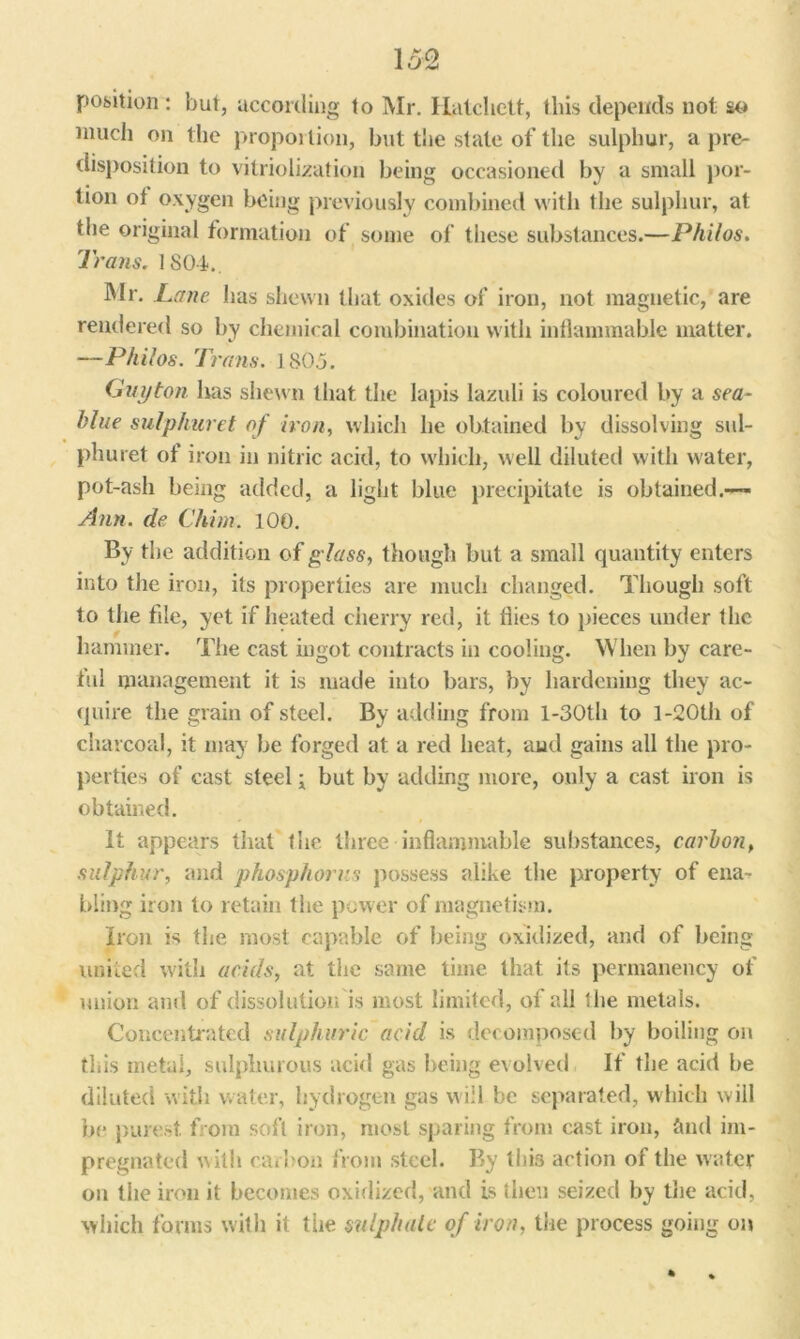 position : but, according to Mr. Hatchett, this depends not so much on the proportion, but the state of the sulphur, a pre- disposition to vitriolization being occasioned by a small por- tion ol oxygen being previously combined with the sulphur, at the original formation of some of these substances.—Philos. Trans. 1804. Mr. Lane has shewn that oxides of iron, not magnetic, are rendered so by chemical combination with inflammable matter. —Philos. T? ’ans. 1805. Guyton has shewn that the lapis lazuli is coloured by a sea- hlue sulphuret of iron, which he obtained by dissolving sul- phuret of iron in nitric acid, to which, well diluted with water, pot-ash being added, a light blue precipitate is obtained.— Ann. de Chim. 100. By the addition of glass, though but a small quantity enters into the iron, its properties are much changed. Though soft to the file, yet if heated cherry red, it flies to pieces under the hammer. The cast ingot contracts in cooling. When by care- ful management it is made into bars, by hardening they ac- quire the grain of steel. By adding from l-30th to l-20th of charcoal, it may be forged at a red heat, and gains all the pro- perties of cast steel; but by adding more, only a cast iron is obtained. It appears that the. three inflammable substances, carbon, sulphur, and phosphorus possess alike the property of ena^ bling iron to retain the power of magnetism. Iron is the most capable of being oxidized, and of being united with acids, at the same time that its permanency of union and of dissolution is most limited, of all the metals. Concentrated sulphuric acid is decomposed by boiling on this rnetal, sulphurous acid gas being evolved If the acid be diluted with water, hydrogen gas will be separated, which will be purest from soft iron, most sparing from cast iron, find im- pregnated with carbon from steel. By this action of the water on the iron it becomes oxidized, and is then seized by trie acid, which forms with it the sulphate of iron, the process going on