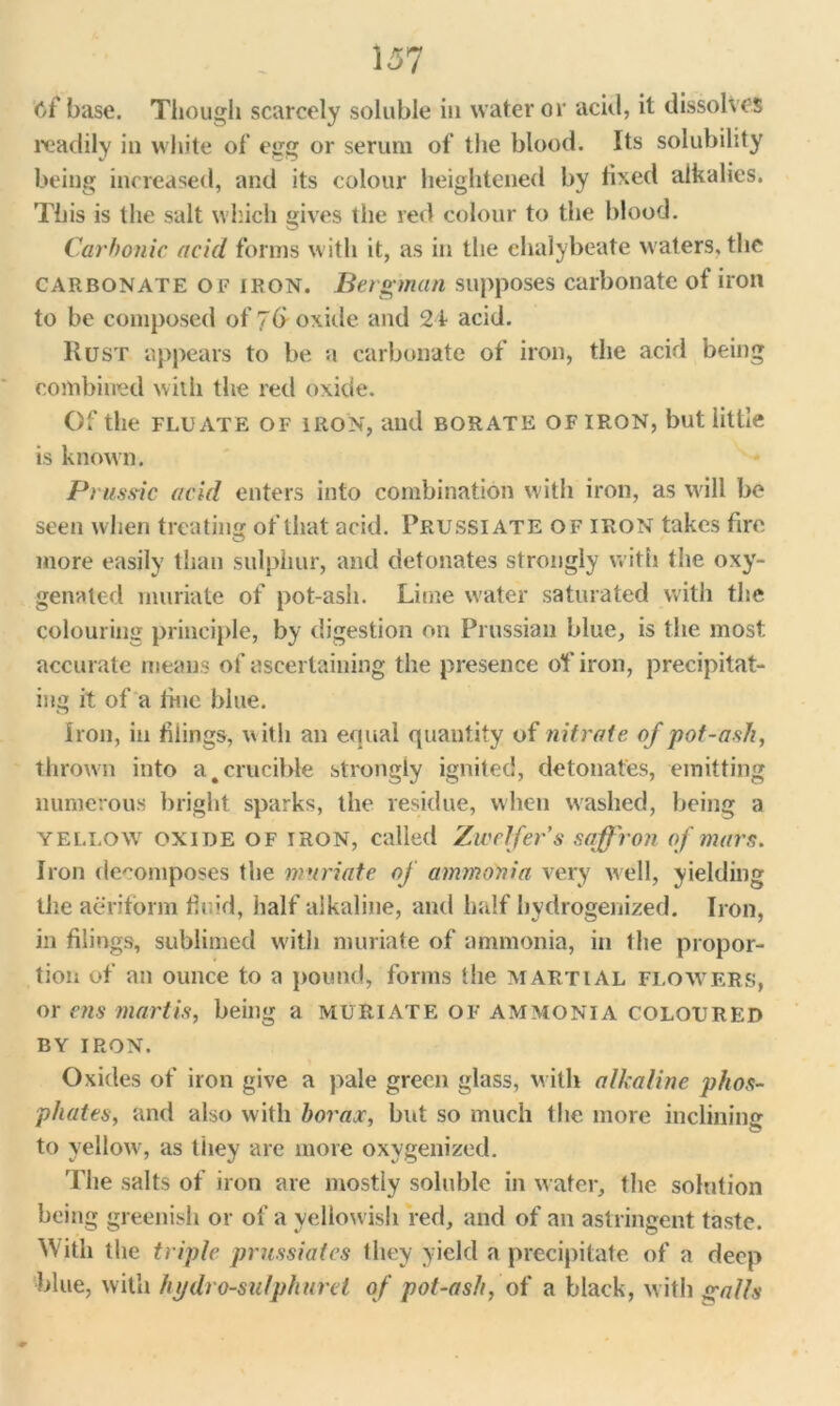 15? cf base. Though scarcely soluble in water or acid, it dissolves readily in white of egg or serum of the blood. Its solubility being increased, and its colour heightened by fixed alkalies. This is the salt which gives the red colour to the blood. Carbonic acid forms with it, as in the chalybeate waters, the carbonate of iron. Bergman supposes carbonate of iron to be composed of 7& oxide and 24 acid. Rust appears to be a carbonate of iron, the acid being combined with the red oxide. Of the flu ate of iron, and borate of iron, but little is known. Prus.dc acid enters into combination with iron, as will be seen when treating of that acid. Prussiate of iron takes fire more easily than sulphur, and detonates strongly with the oxy- genated muriate of pot-ash. Lime water saturated with the colouring principle, by digestion on Prussian blue, is the most accurate means of ascertaining the presence of iron, precipitat- ing it of a tine blue. Iron, in tilings, w ith an equal quantity of nitrate of pot-ash, thrown into a,crucible strongly ignited, detonates, emitting numerous bright sparks, the residue, when washed, being a yellow oxide of iron, called Zwelfer’s saffron of mars. Iron decomposes the muriate of ammonia very well, yielding the aeriform fir'd, half alkaline, and half hydrogenized. Iron, in filings, sublimed with muriate of ammonia, in the propor- tion of an ounce to a pound, forms the martial flowers, or ens martis, being a muriate of ammonia coloured by iron. Oxides of iron give a pale green glass, with alkaline phos- phates, and also with borax, but so much the more inclining to yellow, as they are more oxygenized. The salts of iron are mostly soluble in water, the solution being greenish or of a yellowish red, and of an astringent taste. With the triple prussiates they yield a precipitate of a deep blue, with hydro-sulphuret of pot-ash, of a black, with galls