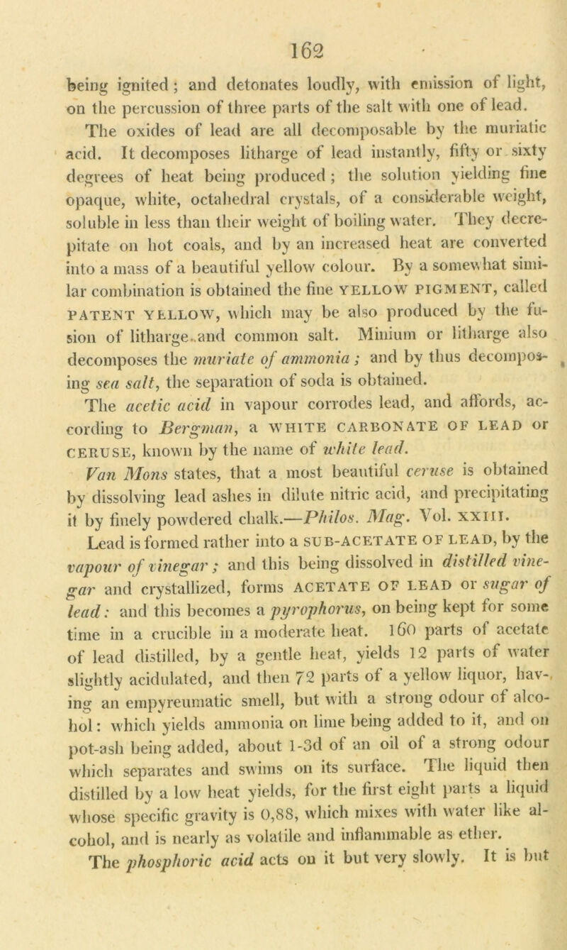 « 162 being ignited; and detonates loudly, with emission of light, on the percussion of three parts of the salt with one of lead. The oxides of lead are all decomposable by the muriatic acid. It decomposes litharge of lead instantly, fifty or sixty degrees of heat being produced ; the solution yielding fine opaque, white, octahedral crystals, of a considerable weight, soluble in less than their weight of boiling water. They decre- pitate on hot coals, and by an increased heat are converted into a mass of a beautiful yellow colour. By a somewhat simi- lar combination is obtained the fine yellow pigment, called PATENT yellow, which may be also produced by the fu- sion of litharge..and common salt. Minium or litharge also decomposes the muriate of ammonia ; and by thus decompose t ing sea salt, the separation of soda is obtained. The acetic acid in vapour corrodes lead, and affords, ac- cording to Bergman, a white carbonate of lead or CERUSE, known by the name of white lead. Van Mons states, that a most beautiful ceruse is obtained by dissolving lead ashes in dilute nitric acid, and precipitating it by finely powdered chalk.—Philos. Mag. Vol. xxm. Lead is formed rather into a sub-acetate of lead, by the vapour of vinegar ,* and this being dissolved in distilled vine- gar and crystallized, forms acetate of lead or sugar of lead: and this becomes a pyrophorus, on being kept for some time in a crucible in a moderate heat. l60 parts ot acetate of lead distilled, by a gentle heat, yields 12 parts of water slightly acidulated, and then 72 parts of a yellow liquor, hav-, ing an empyreumatic smell, but with a strong odour ot alco- hol: which yields ammonia on lime being added to it, and on pot-ash being added, about l-3d ot an oil ot a stiong odour which separates and swims on its surface. The liquid then distilled by a low heat yields, for the first eight parts a liquid whose specific gravity is 0,88, which mixes with w ater like al- cohol, and is nearly as volatile and inflammable as ether. The phosphoric acid acts on it but very slowly. It is but