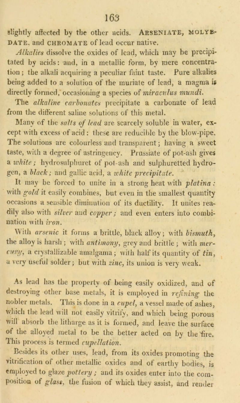 \ slightly affected by the other acids. Arseniate, MOLYB- DATE. and chromate of lead occur native. Alkalies dissolve the oxides of lead, which may be precipi- tated by acids: and, in a metallic form, by mere concentra- tion ; the alkali acquiring a peculiar faint taste. Pure alkalies being added to a solution of the muriate of lead, a magma U directly formed, occasioning a species of miraculus mundi. The alkaline carbonates precipitate a carbonate of lead from the different saline solutions of this metal. Many of the salts of lead are scarcely soluble in water, ex- cept with excess of acid : these are reducible by the blow-pipe. The solutions are colourless and transparent; having a sweet taste, with a degree of astringency. Prnssiate of pot-ash gives a white ; hydrosidphuret of pot-ash and sulphuretted hydro- gen, a black; and gallic acid, a white 'precipitate. It may be forced to unite in a strong heat with platina : with gold it easily combines, but even in the smallest quantity occasions a sensible diminution of its ductility. It unites rea- dily also with silver and copper; and even enters into combi- nation with iron. With arsenic it forms a brittle, black alloy; with bismuth, the alloy is harsh ; with antimony, grey and brittle ; with mer- cury, a crystallizable amalgama; with half its quantity of tin, a very useful solder; but with zinc, its union is very weak. As lead has the property of being easily oxidized, and of destroying other base metals, it is employed in refining the nobler metals. This is done in a cupel, a vessel made of ashes, which the lead will not easily vitrify, and which being porous will absorb the litharge as it is formed, and leave the surface of the alloyed metal to be the better acted on by the fire. This process is termed cupellation. Besides its other uses, lead, from its oxides promoting the vitrification of other metallic oxides and of earthy bodies, is employed to glaze pottery ; and its oxides enter into the com- position of glass, the fusion of which they assist, and render