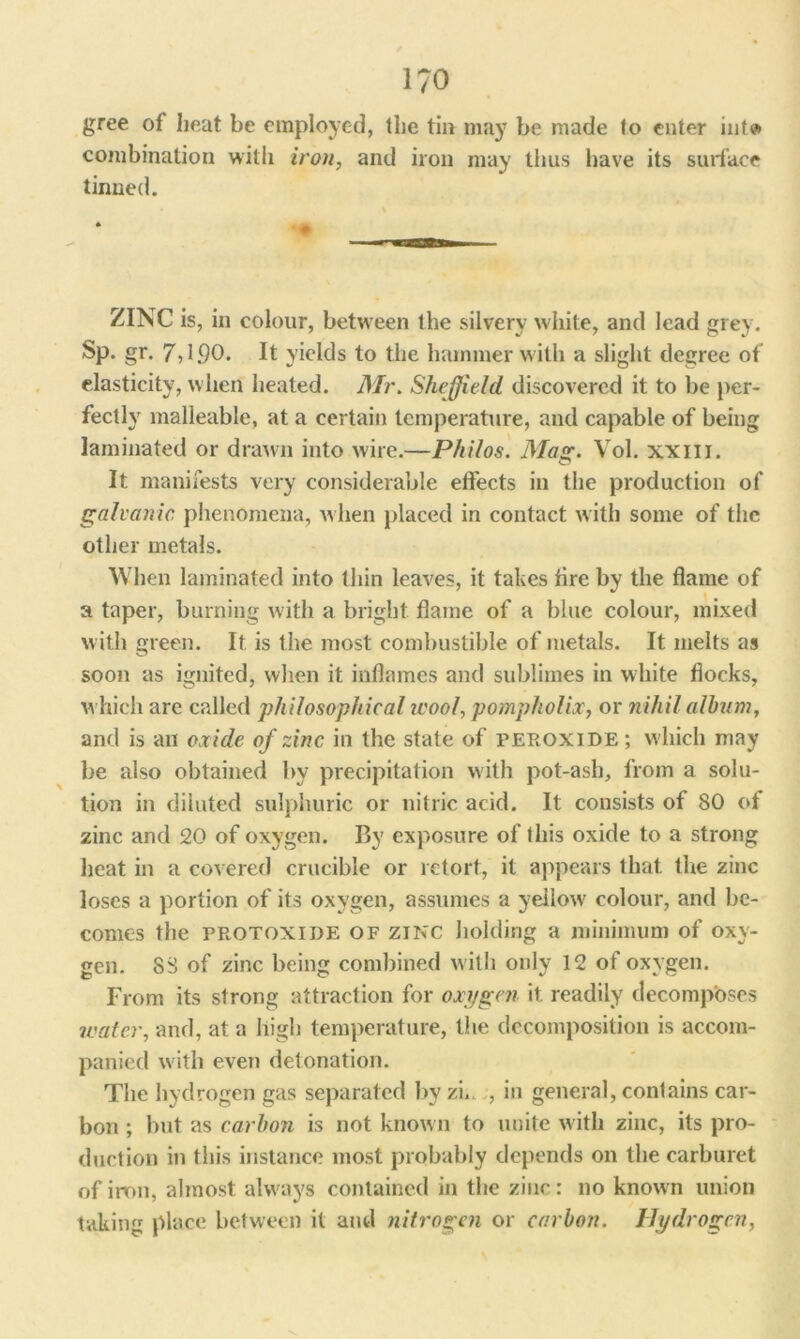 1/0 gree of heat be employed, the tin may be made lo enter mtv> combination with iron, and iron may thus have its surface tinned. •• ZINC is, in colour, between the silvery white, and lead grey. Sp. gr. 7,1.90. It yields to the hammer with a slight degree of elasticity, when heated. Mr. Sheffield discovered it to be per- fectly malleable, at a certain temperature, and capable of being laminated or drawn into wire.—Philos. Mag. Vol. xxm. It manifests very considerable effects in the production of galvanic phenomena, when placed in contact with some of the other metals. When laminated into thin leaves, it takes fire by the flame of a taper, burning with a bright flame of a blue colour, mixed with green. It is the most combustible of metals. It melts as soon as ignited, when it inflames and sublimes in white flocks, which are called philosophical wool, pompholix, or nihil album, and is an oxide of zinc in the state of peroxide ; which may be also obtained by precipitation with pot-ash, from a solu- tion in diluted sulphuric or nitric acid. It consists of 80 of zinc and 20 of oxygen. By exposure of this oxide to a strong heat in a covered crucible or retort, it appears that the zinc loses a portion of its oxygen, assumes a yellow' colour, and be- comes the protoxide of zinc holding a minimum of oxy- gen. 88 of zinc being combined with only 12 of oxygen. From its strong attraction for oxygen it readily decomposes water, and, at a high temperature, the decomposition is accom- panied w'ith even detonation. The hydrogen gas separated by zi. , in general, contains car- bon ; but as carbon is not known to unite w ith zinc, its pro- duction in this instance most probably depends on the carburet of iron, almost always contained in the zinc: no known union taking place between it and nitrogen or carbon. Hydrogen,